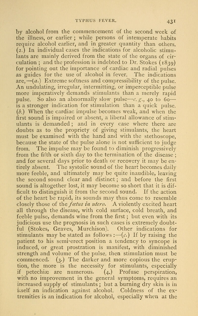 by alcohol from the commencement of the second week of the illness, or earlier ; while persons of intemperate habits require alcohol earlier, and in greater quantity than others. (2.) In individual cases the indications for alcoholic stimu- lants are mainly derived from the state of the organs of cir- culation ; and the profession is indebted to Dr. Stokes (1839) for pointing out the importance of cardiac and radial pulses as guides for the use of alcohol in fever. The indications are,—[a.) Extreme softness and compressibility of the pulse. An undulating, irregular, intermitting, or imperceptible pulse more imperatively demands stimulants than a merely rapid pulse. So also an abnormally slow pulse—e. g., 40 to 60— is a stronger indication for stimulation than a quick pulse. {b.) When the cardiac impulse becomes weak, and when the first sound is impaired or absent, a liberal allowance of stim- ulants is demanded; and in every case where there are doubts as to the propriety of giving stimulants, the heart must be examined with the hand and with the stethoscope, because the state of the pulse alone is not sufficient to judge from. The impulse may be found to diminish progressively from the fifth or sixth day to the termination of the disease ; and for several days prior to death or recovery it may be en- tirely absent. The systolic sound of the heart becomes daily more feeble, and ultimately may be quite inaudible, leaving the second sound clear and distinct; and before the first sound is altogether lost, it may become so short that it is dif- ficult to distinguish it from the second sound. If the action of the heart be rapid, its sounds may thus come to resemble closely those of \\vq foetus in titero. A violently excited heart all through the disease, with cold surface, cold breath, and feeble pulse, demands wine from the first; but even with its judicious use the prognosis in such cases is extremely doubt- ful (Stokes, Graves, Murchison). Other indications for stimulants may be stated as follows :—{c.) If by raising the patient to his semi-erect position a tendency to syncope is induced, or great prostration is manifest, with diminished strength and volume of the pulse^ then stimulation must be commenced. (3.) The darker and more copious the erup- tion, the more is the necessity for stimulants, especially if petechias are numerous. (4.) Profuse perspiration, with no improvement in the general symptoms, requires an increased supply of stimulants ; but a burning dry skin is in itself an indication against alcohol. Coldness of the ex- tremities is an indication for alcohol, especially when at the