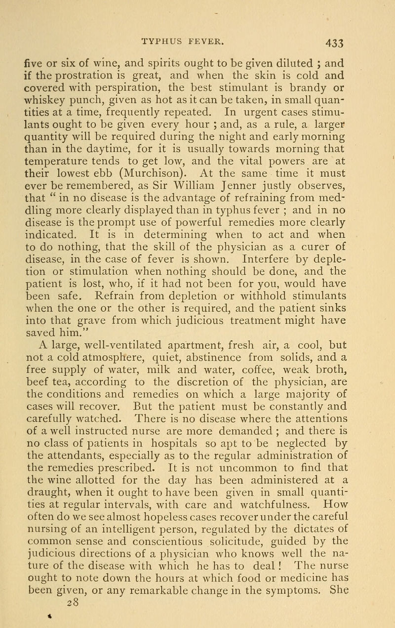 five or six of wine, and spirits ought to be given diluted ; and if the prostration is great, and when the skin is cold and covered with perspiration, the best stimulant is brandy or whiskey punch, given as hot as it can be taken, in small quan- tities at a time, frequently repeated. In urgent cases stimu- lants ought to be given every hour ; and, as a rule, a larger quantity will be required during the night and early morning than in the daytime, for it is usually towards morning that temperature tends to get low, and the vital powers are at their lowest ebb (Murchison). At the same time it must ever be remembered, as Sir William Jenner justly observes, that  in no disease is the advantage of refraining from med- dling more clearly displayed than in typhus fever ; and in no disease is the prompt use of powerful remedies more clearly indicated. It is in determining when to act and when to do nothing, that the skill of the physician as a curer of disease, in the case of fever is shown. Interfere by deple- tion or stimulation when nothing should be done, and the patient is lost, who, if it had not been for you, would have been safe. Refrain from depletion or withhold stimulants when the one or the other is required, and the patient sinks into that grave from which judicious treatment might have saved him. A large, well-ventilated apartment, fresh air, a cool, but not a cold atmosphere, quiet, abstinence from solids, and a free supply of water, milk and water, coffee, weak broth, beef tea, according to the discretion of the physician, are the conditions and remedies on which a large majority of cases will recover. But the patient must be constantly and carefully watched. There is no disease where the attentions of a well instructed nurse are more demanded ; and there is no class of patients in hospitals so apt to be neglected by the attendants, especially as to the regular administration of the remedies prescribed. It is not uncommon to find that the wine allotted for the day has been administered at a draught, when it ought to have been given in small quanti- ties at regular intervals, with care and watchfulness. How often do we see almost hopeless cases recover under the careful nursing of an intelligent person, regulated by the dictates of common sense and conscientious solicitude, guided by the judicious directions of a physician who knows well the na- ture of the disease with which he has to deal! The nurse ought to note down the hours at which food or medicine has been given, or any remarkable change in the symptoms. She