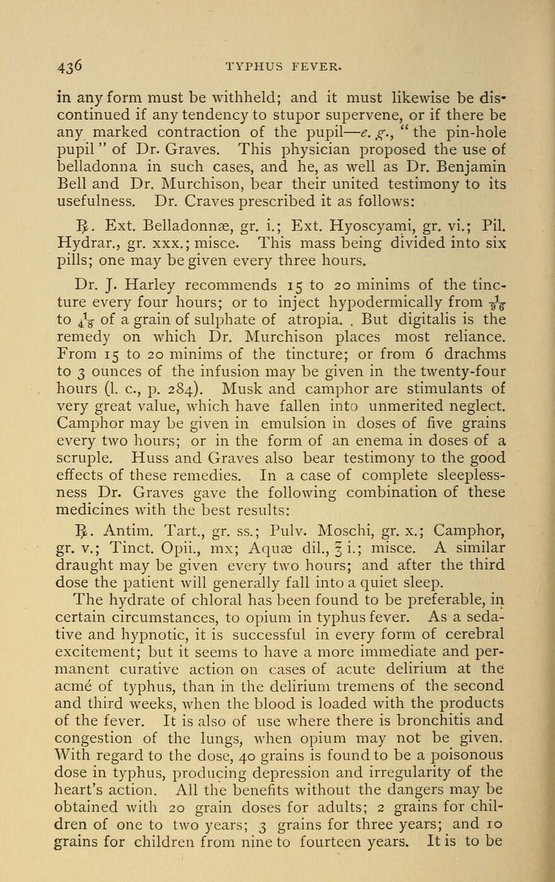 in any form must be withheld; and it must likewise be dis- continued if any tendency to stupor supervene, or if there be any marked contraction of the pupil—<?. ^.,  the pin-hole pupil  of Dr. Graves. This physician proposed the use of belladonna in such cases, and he, as well as Dr. Benjamin Bell and Dr. Murchison, bear their united testimony to its usefulness. Dr. Craves prescribed it as follows: I^. Ext. Belladonnse, gr. i.; Ext. Hyoscyami, gr. vi.; Pil. Hydrar., gr. xxx.; misce. This mass being divided into six pills; one may be given every three hours. Dr. J. Harley recommends 15 to 20 minims of the tinc- ture every four hours; or to inject hypodermically from -^^ to ^-g of a grain of sulphate of atropia. . But digitalis is the remedy on which Dr. Murchison places most reliance. From 15 to 20 minims of the tincture; or from 6 drachms to 3 ounces of the infusion may be given in the twenty-four hours (1. c, p. 284). Musk and camphor are stimulants of very great value, which have fallen into unmerited neglect. Camphor may be given in emulsion in doses of five grains every two hours; or in the form of an enema in doses of a scruple. Huss and Graves also bear testimony to the good effects of these remedies. In a case of complete sleepless- ness Dr. Graves gave the following combination of these medicines with the best results: ]^. Antim. Tart., gr. ss.; Pulv. Moschi, gr. x.; Camphor, gr. v.; Tinct. Opii., mx; Aquae dil., ^i.; misce. A similar draught may be given every two hours; and after the third dose the patient will generally fall into a quiet sleep. The hydrate of chloral has been found to be preferable, in certain circumstances, to opium in typhus fever. As a seda- tive and hypnotic, it is successful in every form of cerebral excitement; but it seems to have a more immediate and per- manent curative action on cases of acute delirium at the acme of typhus, than in the delirium tremens of the second and third weeks, when the blood is loaded with the products of the fever. It is also of use where there is bronchitis and congestion of the lungs, when opium may not be given. With regard to the dose, 40 grains is found to be a poisonous dose in typhus, producing depression and irregularity of the heart's action. All the benefits without the dangers may be obtained with 20 grain doses for adults; 2 grains for chil- dren of one to two years; 3 grains for three years; and 10 grains for children from nine to fourteen years. It is to be