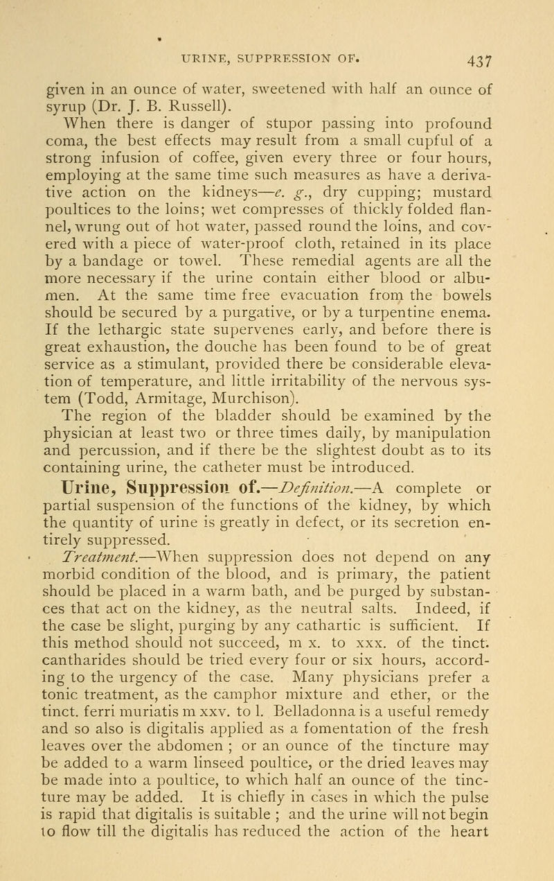 given in an ounce of water, sweetened with half an ounce of syrup (Dr. J. B. Russell). When there is danger of stupor passing into profound coma, the best effects may result from a small cupful of a strong infusion of coffee, given every three or four hours, employing at the same time such measures as have a deriva- tive action on the kidneys—e. g., dry cupping; mustard poultices to the loins; wet compresses of thickly folded flan- nel, wrung out of hot water, passed round the loins, and cov- ered with a piece of water-proof cloth, retained in its place by a bandage or towel. These remedial agents are all the more necessary if the urine contain either blood or albu- men. At the same time free evacuation from the bowels should be secured by a purgative, or by a turpentine enema. If the lethargic state supervenes early, and before there is great exhaustion, the douche has been found to be of great service as a stimulant, provided there be considerable eleva- tion of temperature, and little irritability of the nervous sys- tem (Todd, Armitage, Murchison). The region of the bladder should be examined by the physician at least two or three times daily, by manipulation and percussion, and if there be the slightest doubt as to its containing urine, the catheter must be introduced. Urine, Suppression ^l,—Definition.—A complete or partial suspension of the functions of the kidney, by which the quantity of urine is greatly in defect, or its secretion en- tirely suppressed. Treatment.—AVhen suppression does not depend on any morbid condition of the blood, and is primary, the patient should be placed in a warm bath, and be purged by substan- ces that act on the kidney, as the neutral salts. Indeed, if the case be slight, purging by any cathartic is sufficient. If this method should not succeed, m x. to xxx. of the tinct. cantharides should be tried every four or six hours, accord- ing to the urgency of the case. Many physicians prefer a tonic treatment, as the camphor mixture and ether, or the tinct. ferri muriatis m xxv. to 1. Belladonna is a useful remedy and so also is digitalis applied as a fomentation of the fresh leaves over the abdomen ; or an ounce of the tincture may be added to a warm linseed poultice, or the dried leaves may be made into a poultice, to which half an ounce of the tinc- ture may be added. It is chiefly in cases in which the pulse is rapid that digitalis is suitable ; and the urine will not begin to flow till the digitalis has reduced the action of the heart