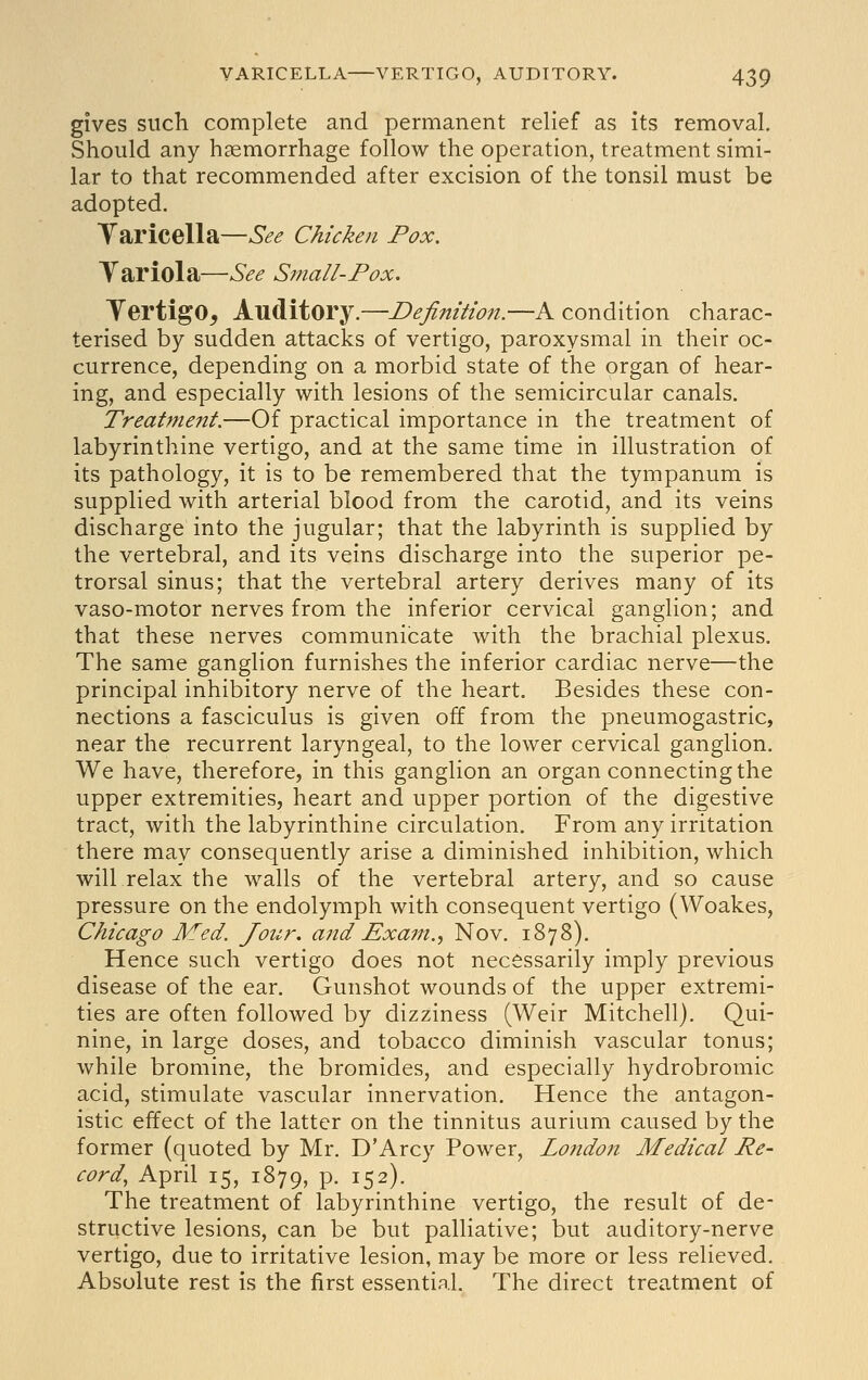 gives such complete and permanent relief as its removal. Should any haemorrhage follow the operation, treatment simi- lar to that recommended after excision of the tonsil must be adopted. Taricella—See Chicken Pox, Tariola—See Small-Pox. TertigO, Auditory.—Definition.—A condition charac- terised by sudden attacks of vertigo, paroxysmal in their oc- currence, depending on a morbid state of the organ of hear- ing, and especially with lesions of the semicircular canals. Treatment.—Of practical importance in the treatment of labyrinthine vertigo, and at the same time in illustration of its pathology, it is to be remembered that the tympanum is supplied with arterial blood from the carotid, and its veins discharge into the jugular; that the labyrinth is supplied by the vertebral, and its veins discharge into the superior pe- trorsal sinus; that the vertebral artery derives many of its vaso-motor nerves from the inferior cervical ganglion; and that these nerves communicate with the brachial plexus. The same ganglion furnishes the inferior cardiac nerve—the principal inhibitory nerve of the heart. Besides these con- nections a fasciculus is given off from the pneumogastric, near the recurrent laryngeal, to the lower cervical ganglion. We have, therefore, in this ganglion an organ connecting the upper extremities, heart and upper portion of the digestive tract, with the labyrinthine circulation. From any irritation there may consequently arise a diminished inhibition, which will relax the walls of the vertebral artery, and so cause pressure on the endolymph with consequent vertigo (Woakes, Chicago Med. Jour, and Exam.^ Nov. 1878). Hence such vertigo does not necessarily imply previous disease of the ear. Gunshot wounds of the upper extremi- ties are often followed by dizziness (Weir Mitchell). Qui- nine, in large doses, and tobacco diminish vascular tonus; while bromine, the bromides, and especially hydrobromic acid, stimulate vascular innervation. Hence the antagon- istic effect of the latter on the tinnitus aurium caused by the former (quoted by Mr. D Arcy Power, London Medical Re- cord, April 15, 1879, P- 152). The treatment of labyrinthine vertigo, the result of de- structive lesions, can be but palliative; but auditory-nerve vertigo, due to irritative lesion, may be more or less relieved. Absolute rest is the first essential. The direct treatment of