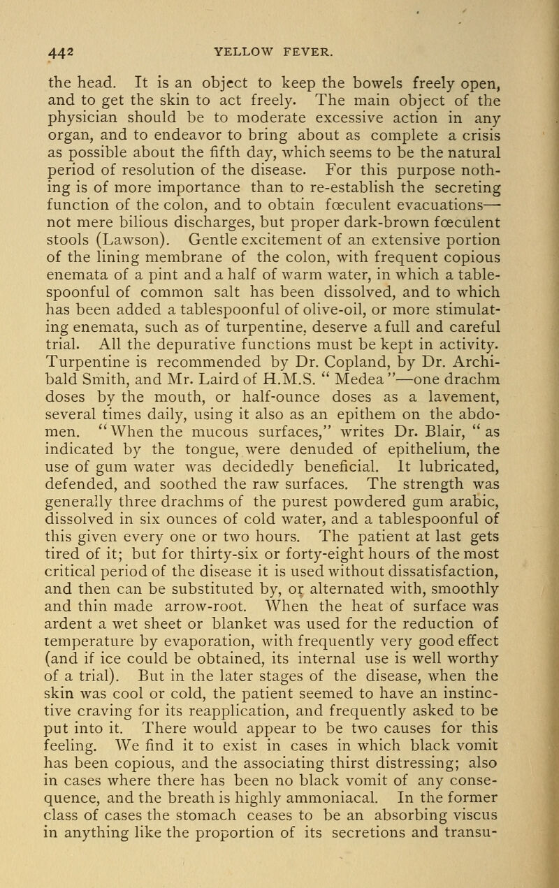 the head. It is an object to keep the bowels freely open, and to get the skin to act freely. The main object of the physician should be to moderate excessive action in any organ, and to endeavor to bring about as complete a crisis as possible about the fifth day, which seems to be the natural period of resolution of the disease. For this purpose noth- ing is of more importance than to re-establish the secreting function of the colon, and to obtain foeculent evacuations— not mere bilious discharges, but proper dark-brown foeculent stools (Lawson). Gentle excitement of an extensive portion of the lining membrane of the colon, with frequent copious enemata of a pint and a half of warm water, in which a table- spoonful of common salt has been dissolved, and to which has been added a tablespoonful of olive-oil, or more stimulat- ing enemata, such as of turpentine, deserve a full and careful trial. All the depurative functions must be kept in activity. Turpentine is recommended by Dr. Copland, by Dr. Archi- bald Smith, and Mr. Laird of H.M.S.  Medea —one drachm doses by the mouth, or half-ounce doses as a lavement, several times daily, using it also as an epithem on the abdo- men. When the mucous surfaces, writes Dr. Blair, as indicated by the tongue, were denuded of epithelium, the use of gum water was decidedly beneficial. It lubricated, defended, and soothed the raw surfaces. The strength was generally three drachms of the purest powdered gum arable, dissolved in six ounces of cold water, and a tablespoonful of this given every one or two hours. The patient at last gets tired of it; but for thirty-six or forty-eight hours of the most critical period of the disease it is used without dissatisfaction, and then can be substituted by, or alternated with, smoothly and thin made arrow-root. When the heat of surface was ardent a wet sheet or blanket was used for the reduction of temperature by evaporation, with frequently very good effect (and if ice could be obtained, its internal use is well worthy of a trial). But in the later stages of the disease, when the skin was cool or cold, the patient seemed to have an instinc- tive craving for its reapplication, and frequently asked to be put into it. There would appear to be two causes for this feeling. We find it to exist in cases in which black vomit has been copious, and the associating thirst distressing; also in cases where there has been no black vomit of any conse- quence, and the breath is highly ammoniacal. In the former class of cases the stomach ceases to be an absorbing viscus in anything like the proportion of its secretions and transu-