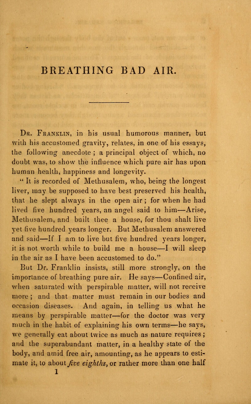 BREATHING BAD AIR. Dr. Franklin, in his usual humorous manner, but wiih his accustomed gravity, relates, in one of his essays, the following anecdote ; a principal object of which, no doubt was, to show the influence which pure air has upon human health, happiness and longevity.  It is recorded of Methusalem, who, being the longest liver, may be supposed to have best preserved his health, that he slept always in the open air ; for when he had lived five hundred years, an angel said to him—Arise, Methusalem, and built thee a house, for thou shalt live yet five hundred years longer. But Methusalem answered and said—If I am to live but five hundred years longer, it is not worth while to build me a house—I will sleep in the air as I have been accustomed to do. But Dr. Franklin insists, still more strongly, on the importance of breathing pure air. He says—Confined air, when saturated with perspirable matter, will not receive more ; and that matter must remain in our bodies and occasion diseases. And again, in telling us what he means by perspirable matter—for the doctor was very much in the habit of explaining his own terms—he says, we generally eat about twice as much as nature requires; and the superabundant matter, in a healthy state of the body, and amid free air, amounting, as he appears to esti- mate itj to about^t*e eighths^ or rather more than one half