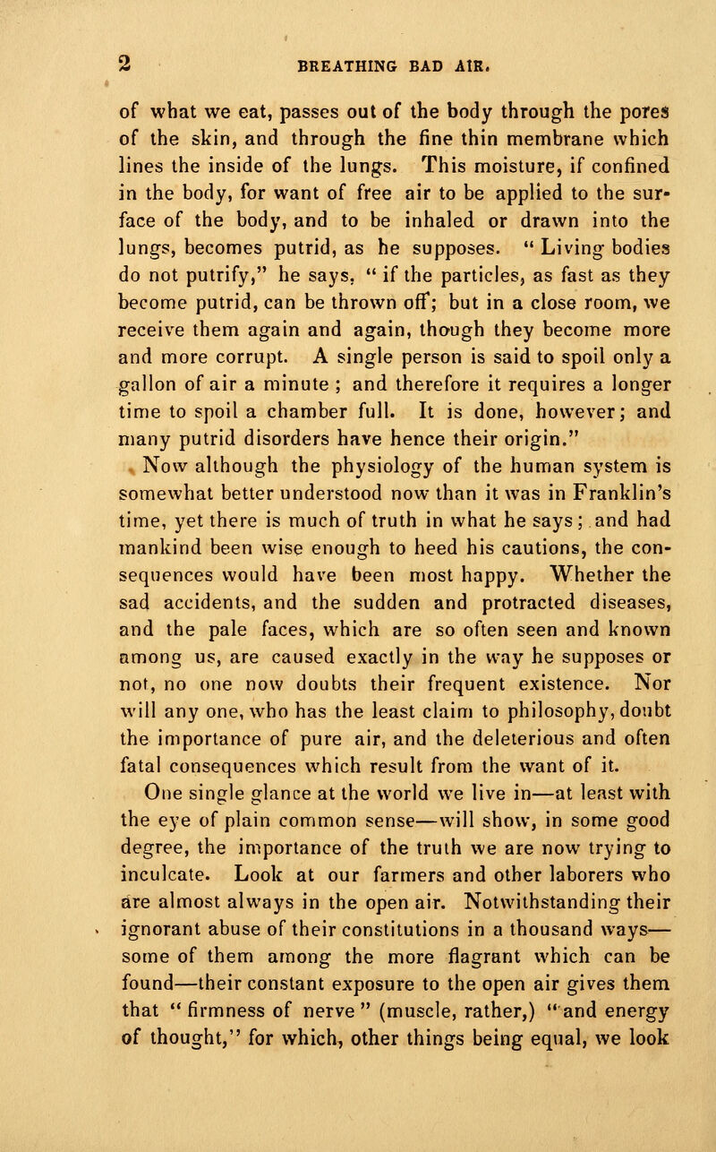 of what we eat, passes out of the body through the pores of the skin, and through the fine thin membrane which lines the inside of the lungs. This moisture, if confined in the body, for want of free air to be applied to the sur- face of the body, and to be inhaled or drawn into the lungs, becomes putrid, as he supposes.  Living bodies do not putrify, he says,  if the particles, as fast as they become putrid, can be thrown off; but in a close room, we receive them again and again, though they become more and more corrupt. A single person is said to spoil only a gallon of air a minute ; and therefore it requires a longer time to spoil a chamber full. It is done, however; and many putrid disorders have hence their origin. Now although the physiology of the human system is somewhat better understood now than it was in Franklin's time, yet there is much of truth in what he says ; and had mankind been wise enough to heed his cautions, the con- sequences would have been most happy. Whether the sad accidents, and the sudden and protracted diseases, and the pale faces, which are so often seen and known among us, are caused exactly in the way he supposes or not, no one now doubts their frequent existence. Nor will any one, who has the least claim to philosophy, doubt the importance of pure air, and the deleterious and often fatal consequences which result from the want of it. One single glance at the world we live in—at least with the eye of plain common sense—will show, in some good degree, the importance of the truth we are now trying to inculcate. Look at our farmers and other laborers who are almost always in the open air. Notwithstanding their ignorant abuse of their constitutions in a thousand ways— some of them among the more flagrant which can be found—their constant exposure to the open air gives them that firmness of nerve (muscle, rather,) and energy of thought, for which, other things being equal, we look