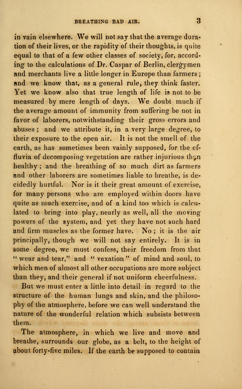 in vain elsewhere. We will not say that the average dura- tion of their lives, or the rapidity of their thoughts, is quite equal to that of a few other classes of society, for, accord- ing to the calculations of Dr. Caspar of Berlin, clergymen and merchants live a little longer in Europe than farmers; and we know that, as a general rule, they think faster. Yet we know also that true length of life is not to be measured by mere length of days. We doubt much if the average amount of immunity from suffering be not in favor of laborers, notwithstanding their gross errors and abuses ; and we attribute it, in a very large degree, to their exposure to the open air. It is not the smell of the earth, as has sometimes been vainly supposed, for the ef- fluvia of decomposing vegetation are rather injurious th*^n healthy; and the breathing of so much dirt as farmers and other laborers are sometimes liable to breathe, is de- cidedly hurtful. Nor is it their great amount of exercise, for many persons who are employed within doors have quite as much exercise, and of a kind too which is calcu- lated to bring into play, nearly as well, all the moving powers of the system, and yet they have not such hard and firm muscles as the former have. No ; it is the air principally, though we will not say entirely. It is in some degree, we must confess, their freedom from that  wear and tear, and *' vexation  of mind and soul, to which men of almost all other occupations are more subject than they, and their general if not uniform cheerfulness. But we must enter a little into detail in regard to the structure of the human lungs and skin, and the philoso- phy of the atmosphere, before we can well understand the nature of the wonderful relation which subsists between them. The atmosphere, in which we live and move and breathe, surrounds our globe, as a belt, to the height of about forty-five miles. If the earth be supposed to contain