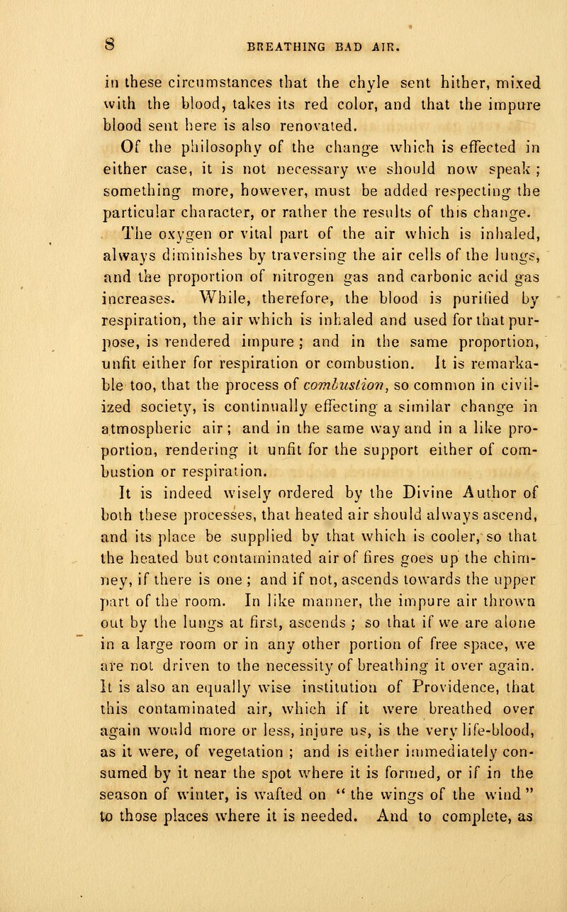 in these circumstances that the chyle sent hither, mixed with the blood, takes its red color, and that the impure blood sent here is also renovated. Of the philosophy of the change which is effected in either case, it is not necessary we should now speak ; something more, however, must be added respecting the particular character, or rather the results of this change. The oxygen or vital part of the air which is inhaled, always diminishes by traversing the air cells of the lungs, and the proportion of nitrogen gas and carbonic acid gas increases. While, therefore, the blood is purified by respiration, the air which is inhaled and used for that pur- pose, is rendered impure ; and in the same proportion, unfit either for respiration or combustion. It is remarka- ble too, that the process of comhuslion, so common in civil- ized society, is continually effecting a similar change in atmospheric air ; and in the same way and in a like pro- portion, rendering it unfit for the support either of com- bustion or respiration. It is indeed wisely ordered by the Divine Author of boih these processes, that heated air should always ascend, and its place be supplied by that which is cooler, so that the heated but contaminated air of fires goes up the chim- ney, if there is one ; and if not, ascends towards the upper part of the room. In like manner, the impure air thrown out by the lungs at first, ascends ; so that if we are alone in a large room or in any other portion of free space, we are not driven to the necessity of breathing it over again, it is also an equally wdse institution of Providence, that this contaminated air, which if it were breathed over again would more or less, injure us, is the very life-blood, as it were, of vegetation ; and is either immediately con- sumed by it near the spot where it is formed, or if in the season of winter, is w^afted on ** the wings of the wind  to those places where it is needed. And to complete, as