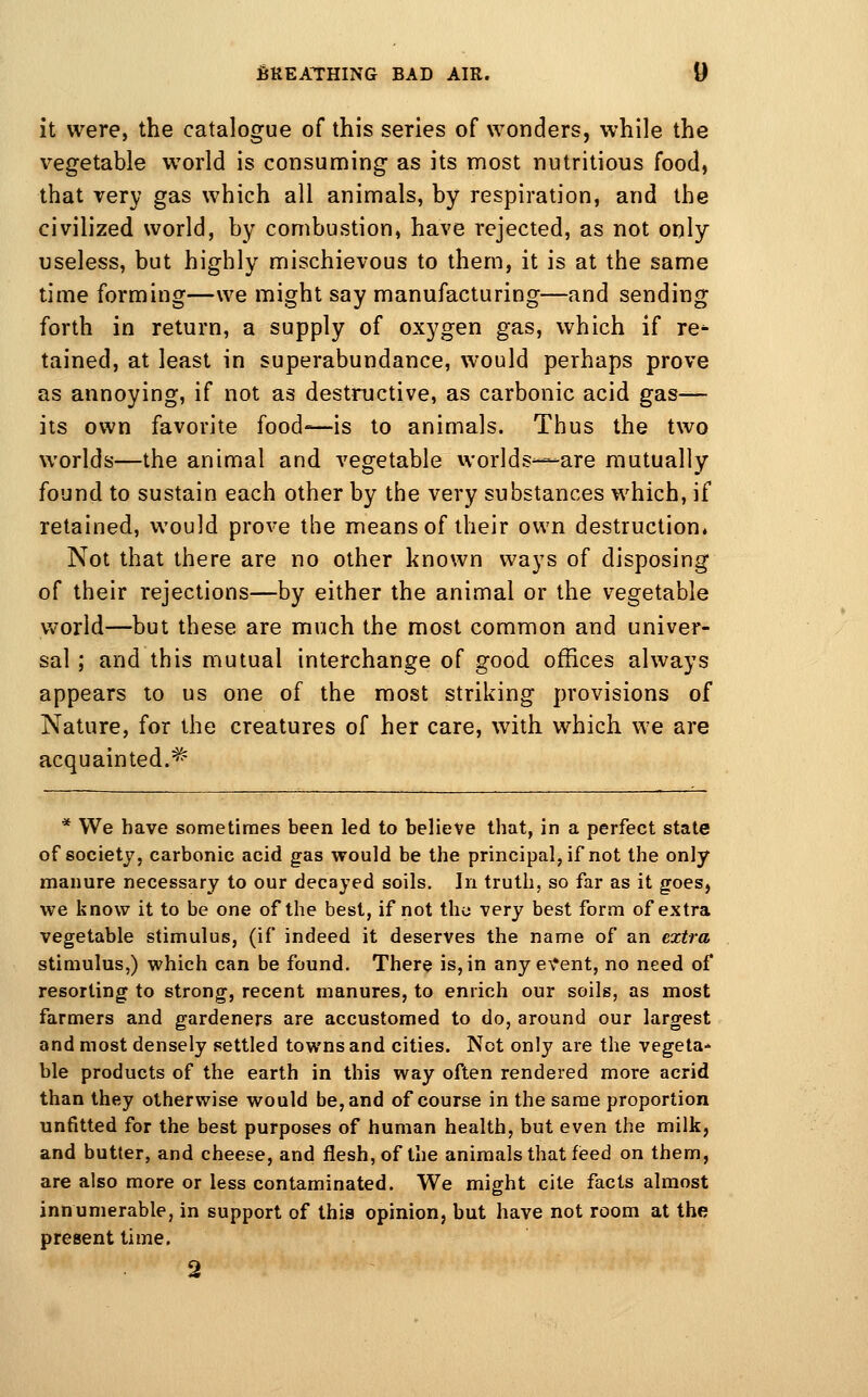 it were, the catalogue of this series of wonders, while the vegetable world is consuming as its most nutritious food, that very gas which all animals, by respiration, and the civilized world, by combustion, have rejected, as not only useless, but highly mischievous to them, it is at the same time forming—we might say manufacturing—and sending forth in return, a supply of oxygen gas, which if re*- tained, at least in superabundance, would perhaps prove as annoying, if not as destructive, as carbonic acid gas-—• its own favorite food—is to animals. Thus the two worlds—the animal and vegetable worlds—are mutually found to sustain each other by the very substances which, if retained, would prove the means of their own destruction. Not that there are no other known ways of disposing of their rejections—by either the animal or the vegetable world—but these are much the most common and univer- sal ; and this mutual interchange of good offices always appears to us one of the most striking provisions of Nature, for the creatures of her care, with which we are acquainted.^ * We have sometimes been led to believe that, in a perfect state of society, carbonic acid gas would be the principal, if not the only manure necessary to our decayed soils. In truth, so far as it goes, we know it to be one of the best, if not thu very best form of extra vegetable stimulus, (if indeed it deserves the name of an extra stimulus,) which can be found. There is, in any e\*ent, no need of resorting to strong, recent manures, to enrich our soils, as most farmers and gardeners are accustomed to do, around our largest and most densely settled towns and cities. Not only are the vegeta* ble products of the earth in this way often rendered more acrid than they otherwise would be, and of course in the same proportion unfitted for the best purposes of human health, but even the milk, and butter, and cheese, and flesh, of the animals that fieed on them, are also more or less contaminated. We might cite facts almost innumerable, in support of this opinion, but have not room at the present time. 2