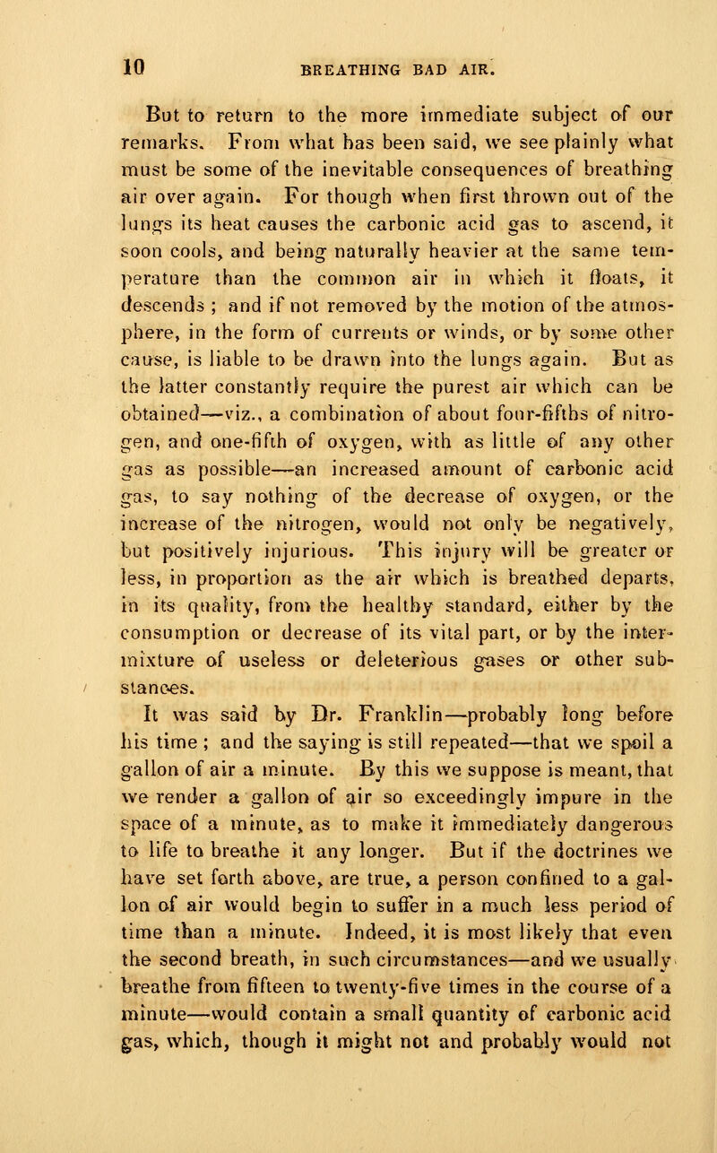 But to return to the more immediate subject of our remarks. From what has been said, we see plainly what must be some of the inevitable consequences of breathing air over again. For though when first thrown out of the lun^-s its heat causes the carbonic acid gas to ascend, it soon cools, and being naturally heavier at the same tem- perature than the comiwon air in which it Ooats, it descends ; and if not removed by the motion of the atmos- phere, in the form of currents or winds, or by some other cause, is liable to be drawn into the lungs again. But as the latter constantly require the purest air which can be obtained—viz., a combination of about four-fifths of nitro- gen, and one-fifih of oxygen, with as little of aiiy other gas as possible—an increased amount of carbonic acid gas, to say nothing of the decrease of oxygen, or the increase of the nitrogen, would not only be negatively, but positively injurious. This injury will be greater or less, in proportion as the air which is breathed departs, in its quality, from the healthy standard, either by the consumption or decrease of its vital part, or by the inter- mixture of useless or deleterious gases or other sub- stances. It was said by Dr. Franklin—^probably long before his time ; and the saying is still repeated—that we spoil a gallon of air a m.inute. By this we suppose is meant, that we render a gallon of air so exceedingly impure in the space of a minute, as to make it immediately dangerous to life to breathe it any longer. But if the doctrines we have set forth above, are true, a person confined to a gal- lon of air would begin to suffer in a much less period of time than a minute. Indeed, it is most likely that even the second breath, in such circumstances—and we usually breathe from fifteen to twenty-five times in the course of a minute—would contain a small quantity of carbonic acid gas, which, though it might not and probably would not