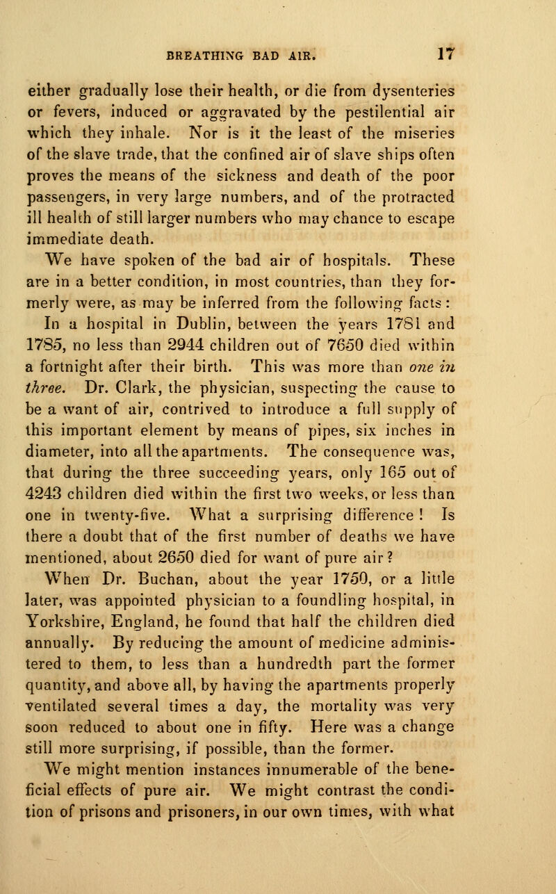 either gradually lose their health, or die from dysenteries or fevers, induced or aggravated by the pestilential air which they inhale. Nor is it the least of the miseries of the slave trade, that the confined air of slave ships often proves the means of the sickness and death of the poor passengers, in very large numbers, and of the protracted ill health of still larger numbers who may chance to escape immediate death. We have spoken of the bad air of hospitals. These are in a better condition, in most countries, than they for- merly were, as may be inferred from the following facts: In a hospital in Dublin, between the years 178i and 1785, no less than 2944 children out of 7650 died within a fortnight after their birth. This was more than one in three. Dr. Clark, the physician, suspecting the cause to be a want of air, contrived to introduce a full supply of this important element by means of pipes, six inches in diameter, into all the apartments. The consequence was, that during the three succeeding years, only 165 out of 4243 children died within the first two weeks, or less than one in twenty-five. What a surprising difference ! Is there a doubt that of the first number of deaths we have mentioned, about 2650 died for want of pure air? When Dr. Buchan, about the year 1750, or a little later, was appointed physician to a foundling hospital, in Yorkshire, England, he found that half the children died annually. By reducing the amount of medicine adminis- tered to them, to less than a hundredth part the former quantity, and above all, by having the apartments properly ventilated several times a day, the mortality was very soon reduced to about one in fifty. Here was a change still more surprising, if possible, than the former. We might mention instances innumerable of the bene- ficial effects of pure air. We might contrast the condi- tion of prisons and prisoners, in our own times, with what