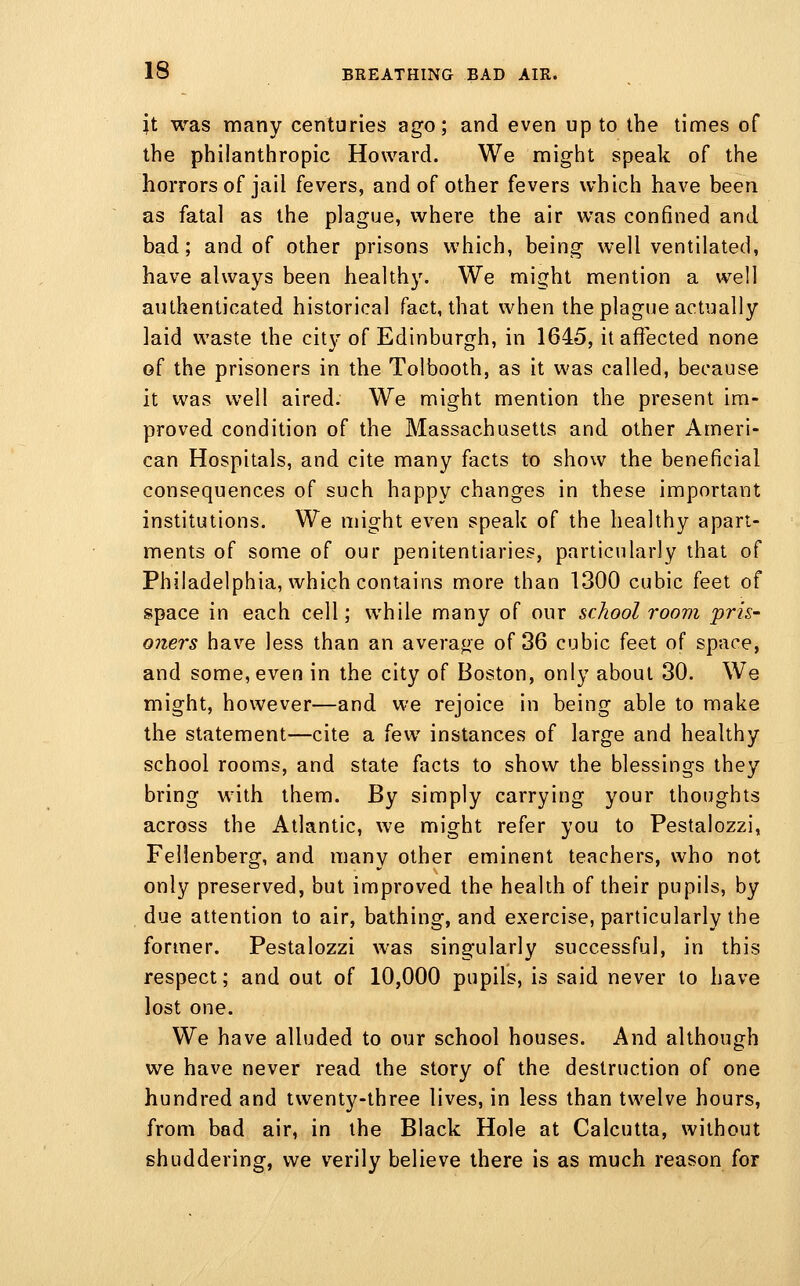 U was many centuries ago; and even up to the times of the philanthropic Howard. We might speak of the horrors of jail fevers, and of other fevers which have been as fatal as the plague, where the air was confined and bad; and of other prisons which, being well ventilated, have always been healthy. We might mention a well authenticated historical fact, that when the plague actually laid waste the city of Edinburgh, in 1645, it affected none of the prisoners in the Tolbooth, as it was called, because it was well aired. We might mention the present im- proved condition of the Massachusetts and other Ameri- can Hospitals, and cite many facts to show the beneficial consequences of such happy changes in these important institutions. We might even speak of the healthy apart- ments of some of our penitentiaries, particularly that of Philadelphia, which contains more than 1300 cubic feet of space in each cell; while many of our school room pris- oners have less than an average of 36 cubic feet of space, and some, even in the city of Boston, only about 30. We might, however—and we rejoice in being able to make the statement—cite a h^' instances of large and healthy school rooms, and state facts to show the blessings they bring with them. By simply carrying your thoughts across the Atlantic, we might refer you to Pestalozzi, Fellenberg, and many other eminent teachers, who not only preserved, but improved the health of their pupils, by due attention to air, bathing, and exercise, particularly the former. Pestalozzi was singularly successful, in this respect; and out of 10,000 pupils, is said never to have lost one. We have alluded to our school houses. And although we have never read the story of the destruction of one hundred and twenty-three lives, in less than twelve hours, from bad air, in the Black Hole at Calcutta, without shuddering, we verily believe there is as much reason for