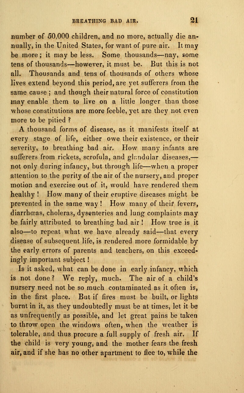number of 50,000 children, and no more, actually die an- nually, in the United States, for want of pure air. It may be more; it may be less. Some thousands—nay, some tens of thousands-—however, it must be. But this is not all. Thousands and tens of thousands of others whose lives extend beyond this period, are yet sufTerers from the same cause ; and though their natural force of constitution may enable them to live on a little longer than those whose constitutions are more feeble, yet are they not even more to be pitied ? A thousand forms of disease, as it manifests itself at every stage of life, either owe their existence, or their severity, to breathing bad air. How many infants are sufferers from rickets, scrofula, and glnndular diseases,— not only during infancy, but through life—when a proper attention to the purity of the air of the nursery, and proper motion and exercise out of it, would have rendered them healthy ! How many of their eruptive diseases might be prevented in the same way ! How many of their fevers, diarrhcsas, choleras, dysenteries and lung complaints may be fairly attributed to breathing bad air ! How true is it also—to repeat what we have already said—that every disease of subsequent life, is rendered more formidable by the early errors of parents and teachers, on this exceed- ingly important subject! Is it asked, what can be done in early infancy, which is not done ? We reply, much. The air of a child's nursery need not be so much contaminated as it often is, in the first place. But if fires must be built, or lights burnt in it, as they undoubtedly must be at times, let it be as unfrequently as possible, and let great pains be taken to throw open the windows often, when the weather is tolerable, and thus procure a full supply of fresh air. If the child is very young, and the mother fears the fresh air, and if she has no other apartment to iee to, while the