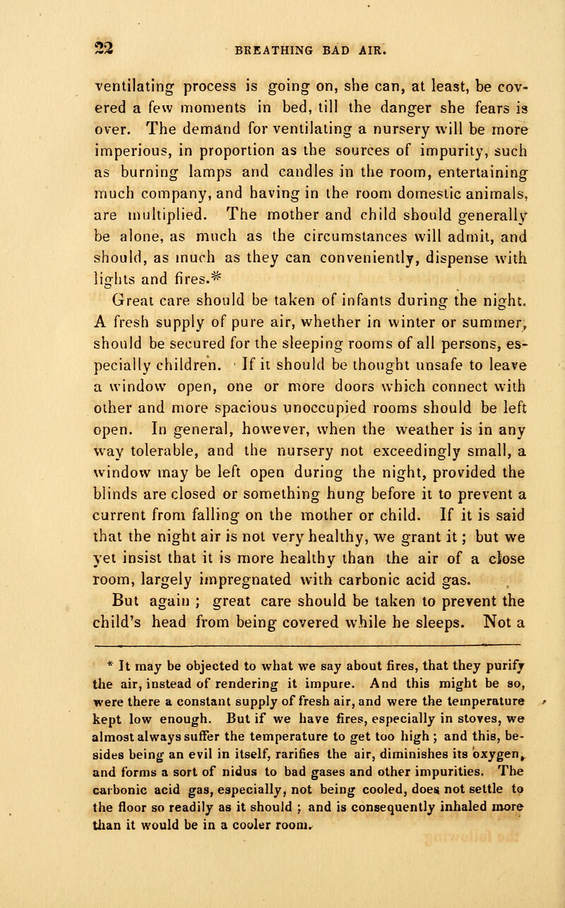 ventilating process is going on, she can, at least, be cov- ered a few moments in bed, till the danger she fears is over. The demand for ventilating a nursery will be more imperious, in proportion as the sources of impurity, such as burning lamps and candles in the room, entertaining much company, and having in the room domestic animals, are multiplied. The mother and child should generally be alone, as much as the circumstances will admit, and should, as much as they can conveniently, dispense with lights and fires.^ Great care should be taken of infants during the night. A fresh supply of pure air, whether in winter or summer^ should be secured for the sleeping rooms of all persons, es- pecially children. If it should be thought unsafe to leave a window open, one or more doors which connect with other and more spacious unoccupied rooms should be left open. In general, however, when the weather is in any way tolerable, and the nursery not exceedingly small, a window may be left open during the night, provided the blinds are closed or something hung before it to prevent a current from falling on the mother or child. If it is said that the night air is not very healthy, we grant it; but we yet insist that it is more healthy than the air of a close room, largely impregnated with carbonic acid gas. But again ; great care should be taken to prevent the child's head from being covered while he sleeps. Not a * It may be objected to what we say about fires, that they purify the air, instead of rendering it impure. And this might be so, were there a constant supply of fresh air, and were the temperature kept low enough. But if we have fires, especially in stoves, we almost always suffer the temperature to get too high ; and this, be- sides being an evil in itself, rarifies the air, diminishes its oxygen^ and forms a sort of nidus to bad gases and other impurities. The carbonic acid gas, especially, not being cooled, does not settle to the floor so readily as it should ; and is consequently inhaled more than it would be in a cooler room.^