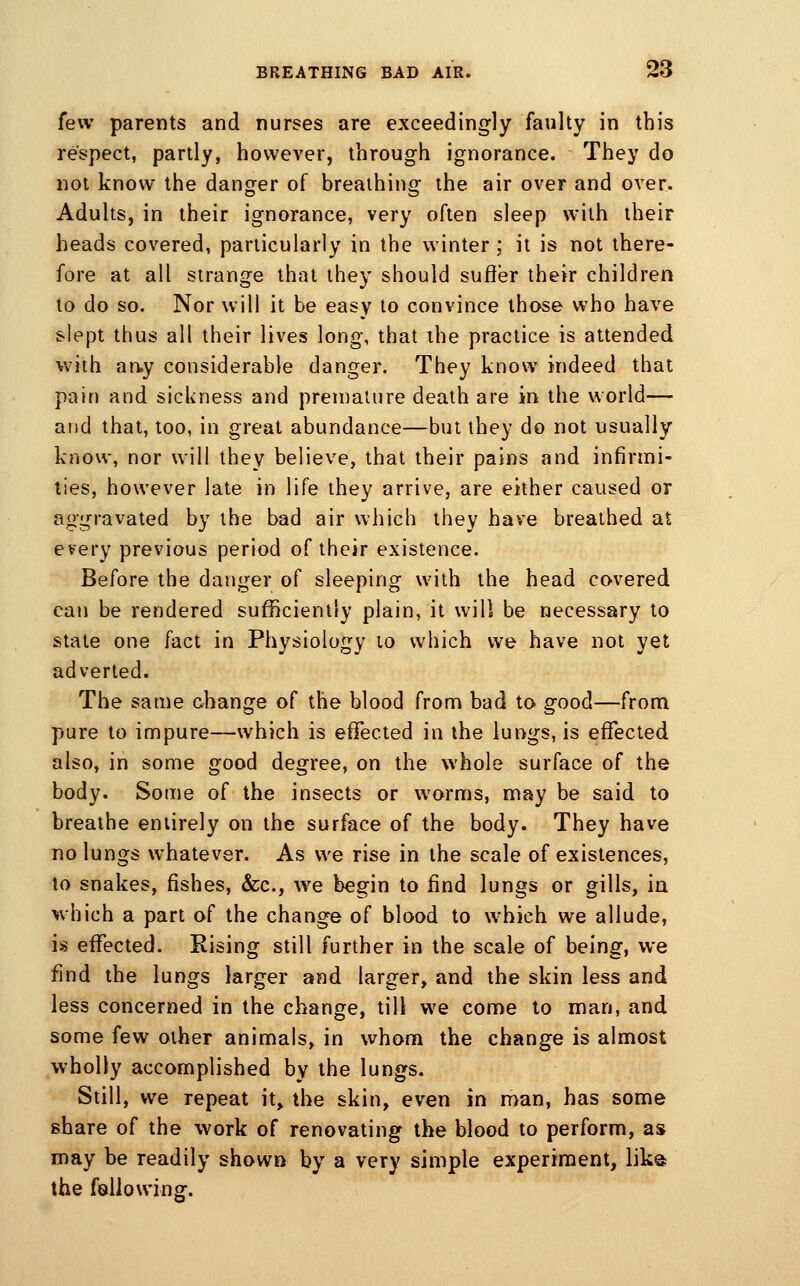 few parents and nurses are exceedingly faulty in this respect, partly, however, through ignorance. They do not know the danger of breathing the air over and over. Adults, in their ignorance, very often sleep with their heads covered, particularly in the winter ; it is not there- fore at all strange that they should suffer their children to do so. Nor will it be easy to convince those who have slept thus all their lives long, that the practice is attended vvith an.y considerable danger. They know indeed that pain and sickness and premature death are in the world— and that, too, in great abundance—but they do not usually know, nor will they believe, that their pains and infirmi- ties, however late in life they arrive, are either caused or aggravated by the bad air which they have breathed at every previous period of their existence. Before the danger of sleeping with the head covered can be rendered sufficiently plain, it will be necessary to state one fact in Physiology to which we have not yet adverted. The same change of the blood from bad to good—from pure to impure—which is effected in the lungs, is effected also, in some good degree, on the whole surface of the body. Some of the insects or worms, may be said to breathe entirely on the surface of the body. They have no lungs whatever. As we rise in the scale of existences, to snakes, fishes, &c., we begin to find lungs or gills, in which a part of the change of blood to which we allude, is effected. Rising still further in the scale of being, we find the lungs larger and larger, and the skin less and less concerned in the change, till we come to man, and some few other animals, in whom the change is almost wholly accomplished by the lungs. Still, we repeat it, the skin, even in man, has some share of the work of renovating the blood to perform, as may be readily shown by a very simple experiment, like ihe following.