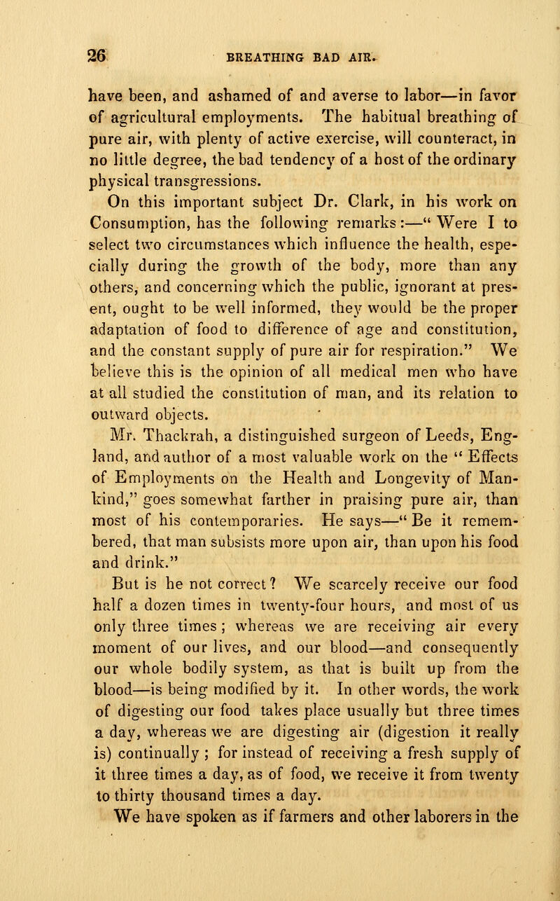 have been, and ashamed of and averse to labor—in favor of agricultural employments. The habitual breathing of pure air, with plenty of active exercise, will counteract, in no little degree, the bad tendency of a host of the ordinary physical transgressions. On this important subject Dr. Clark, in his work on Consumption, has the following remarks:—Were I to select two circumstances which influence the health, espe- cially during the growth of the body, more than any others, and concerning which the public, ignorant at pres- ent, ought to be well informed, they would be the proper adaptation of food to difference of age and constitution, and the constant supply of pure air for respiration. We believe this is the opinion of all medical men who have at all studied the constitution of man, and its relation to outward objects. Mr. Thackrah, a distinguished surgeon of Leeds, Eng- land, and author of a most valuable work on the  Effects of Employments on the Health and Longevity of Man- kind, goes somewhat farther in praising pure air, than most of his contemporaries. He says—Be it remem- bered, that man subsists more upon air, than upon his food and drink. But is he not correct? We scarcely receive our food half a dozen times in twenty-four hours, and most of us only three times; whereas we are receiving air every moment of our lives, and our blood—and consequently our whole bodily system, as that is built up from the blood—is being modified by it. In other words, the work of digesting our food takes place usually but three times a day, whereas we are digesting air (digestion it really is) continually ; for instead of receiving a fresh supply of it three times a day, as of food, we receive it from twenty to thirty thousand tim.es a day. We have spoken as if farmers and other laborers in the