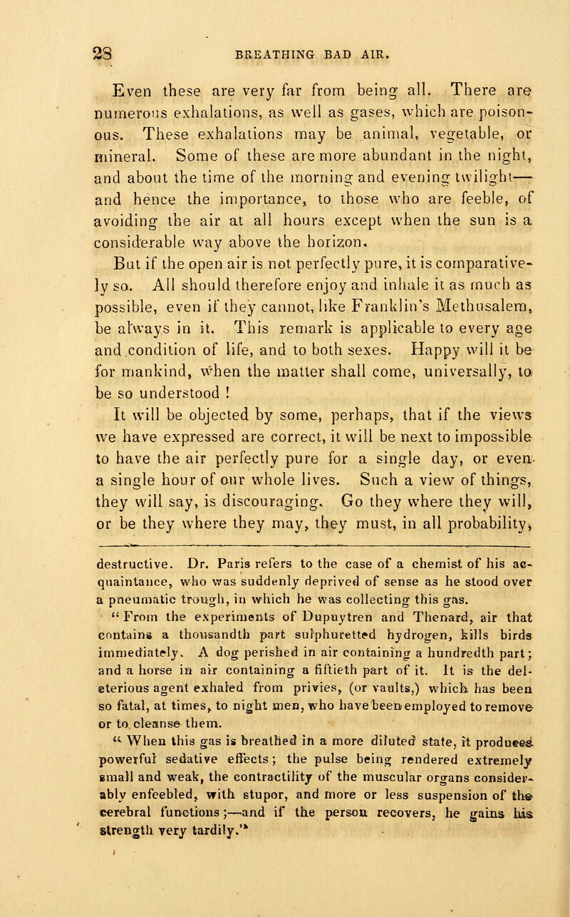 Even these are very far from being all. There are numerons exhalations, as well as gases, which are poison- ous. These exhalations may be animal, vegetable, or mineral. Some of these are more abundant in the nighty and about the time of the morning and evening twilighl—- and hence the importance, to those who are feeble, of avoiding the air at all hours except when the sun is a considerable way above the horizon. But if the open air is not perfectly pure, it is comparative- ly so. All should therefore enjoy and inhale it as much as possible, even if they cannot, like Franklin's Methusalera, be always in it. This remark is applicable to every age and condition of life, and to both sexes. Happy will it be- for mankind, vvhen the matter shall come, universally^ t» be so understood ! It will be objected by some, perhaps, that if the views we have expressed are correct, it will be next to impossible to have the air perfectly pure for a single day, or even- a single hour of our whole lives. Such a view of things, they will say, is discouraging. Go they where they will, or be they where they may, they must, in all probability^ destructive. Dr. Paris refers to the case of a chemis-t of his ac- quaintance, who was suddenly deprived of sense as he stood over a pneumatic trough, in which he was collecting this gas.  From the experiments of Dupuytren and Thenard, air that contain* a thousandth part sufphurett(?d hydrogen, kills birds immediately. A dog perished in air containing a hundredth part; and a horse in air containing a fiftieth part of it. It is the del- eterious agent exhaled from privies, (or vaults,) which has been so fatal, at times,, to night men, who havebeenemployed to remove or to cleanse-them. ^ When this gas is breathed in a more diluted state, ft produ8«s. powerful sedative effects; the pulse bein^ rendered extremely gmall and weak, the contractility of the muscular organs consider- ably enfeebled, with stupor, and more or less suspension of th© cerebral functions;—and if the person; recovers, he gains his strength very tardily.'*