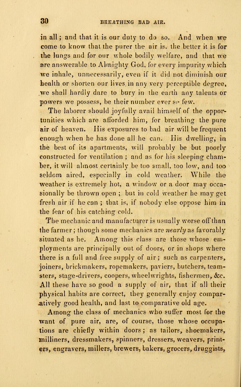 in all; and that it is our duly to do so. And when we come to know that the purer the air is, the better it is for the lungs and for our whole bodily welfare, and that we are answerable to Almig-hty God, for every impurity which we inhale, unnecessarily, even if it did not diminish our health or shorten our lives in any very perceptible degree, \ve shall hardly dare to bory in the earth any talents or powers we possess, be their number ever sr few. The laborer should joyfully avail himself of the oppor- tunities which are afforded him, for breathing the pure air of heaven. His exposures to bad air will be frequent enough w^ien he has done all he can. His dwelling, in the best of its apartments, will probably be but poorly constructed for ventilation ; and as for his sleeping cham- ber, it will almost certainly be too sm.all, too low, and too seldom aired, especially in cold weather. While the weather is extremely hot, a window or a door may occa- sionally be thrown open ; but in cold weather he may get fresh air if he can ; that is, if nobody else oppose him in the fear of his catching cold. The mechanic and manufacturer is usually worse offthan the farmer ; though some mechanics are nearly as favorably situated as he. Among this class are those whose em- ployments are principally out of doors, or in shops where there is a full and free supply of air; such as carpenters, joiners, brick makers, ropemakers, paviers, butchers, team- sters, stage-drivers, coopers, wheelwrights, fishermen, &;c. All these have so good a supply of air, that if all their physical habits are correct, they generally enjoy compar- atively good health, and last to comparative old age. Among the class of mechanics who suffer most for the want of pure air, are, of course, those whose occupa- tions are chiefly within doors ; as tailors, shoemakers, milliners, dressmakers, spinners, dressers, weavers, print- ers, engravers, millers, brewers, bakers, grocers, druggists.