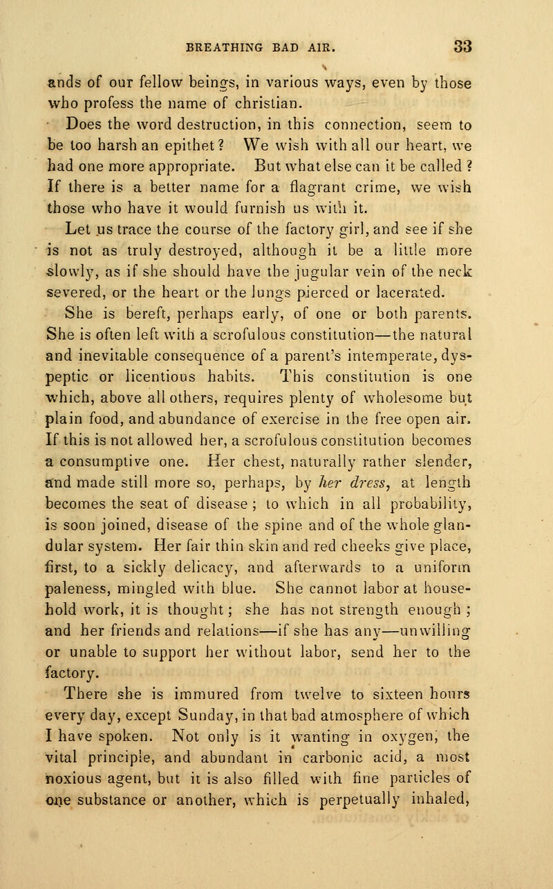 «nds of our fellow beings, in various ways, even by those who profess the name of christian. Does the word destruction, in this connection, seem to be loo harsh an epithet? We wish with all our heart, we had one more appropriate. But what else can it be called ? If there is a better name for a flagrant crime, we wish those who have it would furnish us with it. Let us trace the course of the factory girl, and see if she is not as truly destroyed, although it be a little more slowly, as if she should have the jugular vein of the neck severed, or the heart or the lungs pierced or lacerated. She is bereft, perhaps early, of one or both parents. She is often left with a scrofulous constitution—the natural and inevitable consequence of a parent's intemperate, dys- peptic or licentious habits. This constitution is one which, above all others, requires plenty of wholesome but plain food, and abundance of exercise in the free open air. If this is not allowed her, a scrofulous constitution becomes a consumptive one. Her chest, naturally rather slender, ^nd made still more so, perhaps, by her dress, at length becomes the seat of disease ; to which in all probability, is soon joined, disease of the spine and of the whole glan- dular system. Her fair thin skin and red cheeks give place, first, to a sickly delicacy, and afterwards to a uniform paleness, mingled with blue. She cannot labor at house- hold work, it is thought; she has not strength enough ; and her friends and relations—if she has any—unwilling or unable to support her without labor, send her to the factory. There she is immured from twelve to sixteen hours every day, except Sunday, in that bad atmosphere of which I have spoken. Not only is it wanting in oxygen, the Vital principle, and abundant in carbonic acid, a most noxious agent, but it is also filled with fine particles of 01)6 substance or another, which is perpetually inhaled,