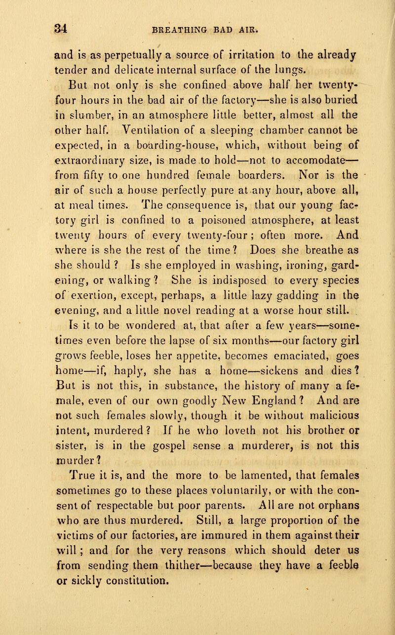 and is as perpetually a source of irritation to the already tender and delicate internal surface of the lungs. But not only is she confined above half her twenty- four hours in the bad air of the factory—she is also buried in slumber, in an atmosphere little better, almost all the other half. Ventilation of a sleeping chamber cannot be expected, in a boarding-house, which, without being of extraordinary size, is made to hold—not to accomodate— from fifty lo one hundred female boarders. Nor is the air of such a house perfectly pure at any hour, above all, at meal times. The consequence is, that our young fac- tory girl is confined to a poisoned atmosphere, at least twenty hours of every twenty-four; often more. And where is she the rest of the time? Does she breathe as she should ? Is she employed in washing, ironing, gard- ening, or walking? She is indisposed to every species of exertion, except, perhaps, a little lazy gadding in the evening, and a little novel reading at a worse hour still. Is it to be wondered at, that after a few years—some- times even before the lapse of six months—our factory girl grows feeble, loses her appetite, becomes emaciated, goes home—if, haply, she has a home—sickens and dies? But is not this, in substance, the history of many a fe-^ male, even of our own goodly New England? And are not such females slowly, though it be without malicious intent, murdered ? If he who loveth not his brother or sister, is in the gospel sense a murderer, is not this murder? True it is, and the more to be lamented, that females sometimes go to these places voluntarily, or with the con- sent of respectable but poor parents. All are not orphans who are thus murdered. Still, a large proportion of the victims of our factories, are immured in them against their will; and for the very reasons which should deter us from sending them thither—because they have a feeble or sickly constitution.