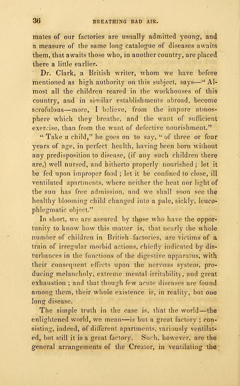 mates of our factories are usually admitted young-, and a measure of the same long catalogue of diseases awaits them, that awaits those who, in another country, are placed there a little earlier. Dr. Clark, a British writer, whom we have before mentioned as high authority on this subject, says—Al- most all the children reared in the workhouses of this country, and in similar establishments abroad, becomie scrofulous—more, I believe, from the impure atmos- phere which they breathe, and the want of sufficient exercise, than from the want of defective nourishment.  Take a child, he goes on to say,  of three or four 5'ears of age, in perfect health, having been born without any predisposition to disease, (if any such children there are,) well nursed, and hitherto properly nourished ; let it be fed upon improper food ; let it be confined to close, ill ventilated apartments, where neither the heat nor light of the sun has free admission, and we shall soon see the healthy blooming child changed into a pale, sickly, leuco- phlegmatic object. In short, we are assured by those w^ho have the oppor- tunity to know how this matter is, that nearly the whole number of children in British factories, are victims of a train of irregular morbid actions, chiefly indicated by dis- turbances in the functions of the digestive apparatus, with their consequent effects upon the nervous system, pro- ducing melancholy, extreme mental irritability, and great exhaustion ; and that though few acute diseases are found among them, their whole existence is, in reality, but one long disease. The simple truth in the case is, that the world—the enlightened world, we mean—is but a great factory ; con- sisting, indeed, of different apartments, variously ventilat- ed, but still it is a great factory. Such, however, are the general arrangements of the Creator, in ventilalir)g the