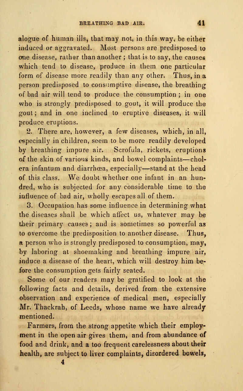 alogue of human ills, that may not, in this way, be either induced or aggravated. Most persons are predisposed to one disease, ralher than another ; that is to say, the causes which tend to disease, produce in them one particular form of disease more readily than any other. Thus, in a person predisposed to consumptive disease, the breathing o( bad air will lend to produce the consumption ; in one who is strongly predisposed to gout, it will produce the gout; and in one inclined to eruptive diseases, it will produce eruptions. 2. There are, however, a few diseases, which, in all, especially in children, seem to be more readily developed by breathing impure air. Scrofula, rickets, eruptions of the skin of various kinds, and bowel complaints—chol- era infantum and diarrhoea, especially—stand at the head of this class. We doubt whether one infant in an hun- dred, who is subjected for any considerable time to the influence of bad air, wholly escapes all of them. 3. Occupation has some influence in determining what the diseases shall be which aflect us, whatever may be their primary causes; and is sometimes so powerful as to overcome the predisposition to another disease. Thus, a person who is strongly predisposed to consumption, may, by laboring at shoemaking and breathing impure air, induce a disease of the heart, which will destroy him be- fore the consumption gets fairly seated. Some of our readers may be gratified to look at the following facts and details, derived from the extensive observation and experience of medical men, especially Mr. Thackrah, of Leeds, whose name we have already mentioned. Farmers, from the strong appetite which their employ- ment in the open air gives them, and from abundance of food and drink, and a too frequent carelessness about their health, are subject to liver complaints, disordered bowels, 4