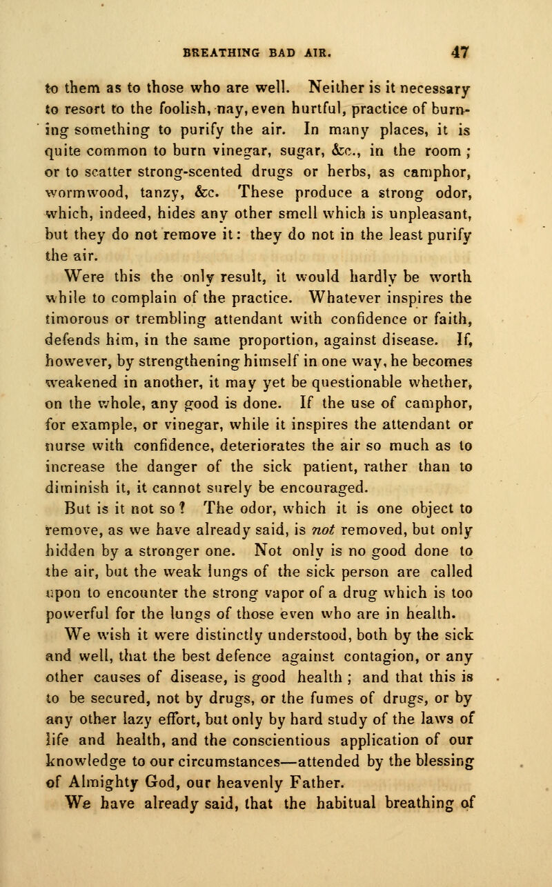 to them as to those who are well. Neither is it necessary to resort to the foolish, nay, even hurtful, practice of burn- ing something to purify the air. In many places, it is quite common to burn vinegar, sugar, &;c., in the room ; or to scatter strong-scented drugs or herbs, as camphor, wormwood, tanzy, &c. These produce a strong odor, which, indeed, hides any other smell which is unpleasant, but they do not remove it: they do not in the least purify the air. Were this the only result, it would hardly be worth while to complain of the practice. Whatever inspires the timorous or trembling attendant with confidence or faith, defends him, in the same proportion, against disease. If, however, by strengthening himself in one way, he becomes weakened in another, it may yet be questionable whether, on ihe whole, any good is done. If the use of camphor, for example, or vinegar, while it inspires the attendant or siurse with confidence, deteriorates the air so much as to increase the danger of the sick patient, rather than to diminish it, it cannot surely be encouraged. But is it not so ? The odor, which it is one object to remove, as we have already said, is not removed, but only hidden by a stronger one. Not only is no good done to the air, but the weak lungs of the sick person are called upon to encounter the strong vapor of a drug which is too powerful for the lungs of those even who are in health. We wish it were distinctly understood, both by the sick and well, that the best defence against contagion, or any other causes of disease, is good health ; and that this is to be secured, not by drugs, or the fumes of drugs, or by any other lazy effort, but only by hard study of the laws of life and health, and the conscientious application of our knowledge to our circumstances—attended by the blessing of Almighty God, our heavenly Father. We have already said, that the habitual breathing of