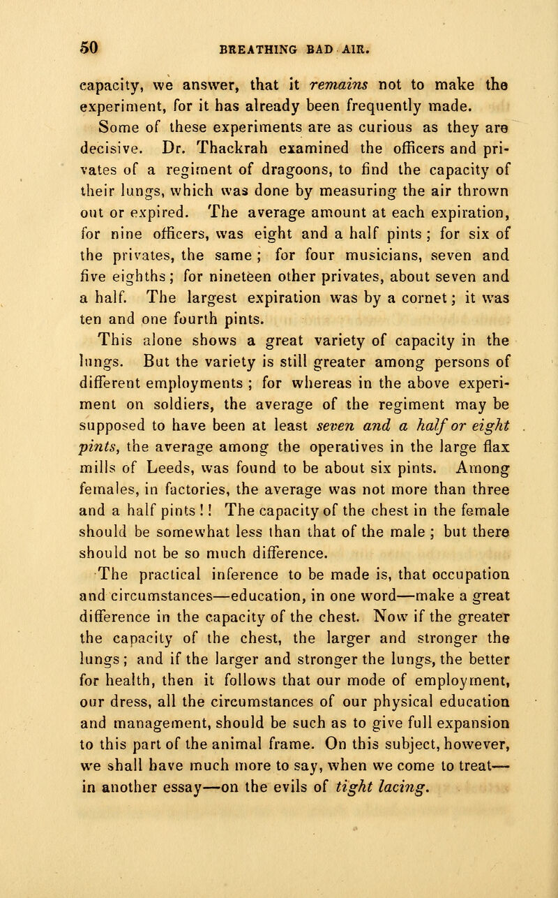 capacity, we answer, that it remains not to make the experiment, for it has already been frequently made. Some of these experiments are as curious as they are decisive. Dr. Thackrah examined the officers and pri- vates of a regiment of dragoons, to find the capacity of their lungs, which was done by measuring the air thrown out or expired. The average amount at each expiration, for nine officers, was eight and a half pints ; for six of the privates, the same ; for four musicians, seven and five eighths; for nineteen other privates, about seven and a half. The largest expiration was by a cornet; it was ten and one fourth pints. This alone shows a great variety of capacity in the lungs. But the variety is still greater among persons of different employments ; for whereas in the above experi- ment on soldiers, the average of the regiment may be supposed to have been at least seven and a half or eight pints, the average among the operatives in the large flax mills of Leeds, was found to be about six pints. Among females, in factories, the average was not more than three and a half pints !! The capacity of the chest in the female should be somewhat less than that of the male ; but there should not be so much difference. The practical inference to be made is, that occupation and circumstances—education, in one word—make a great difference in the capacity of the chest. Now if the greater the capacity of the chest, the larger and stronger the lungs ; and if the larger and stronger the lungs, the better for health, then it follows that our mode of employment, our dress, all the circumstances of our physical education and management, should be such as to give full expansion to this part of the animal frame. On this subject, however, we shall have much more to say, when we come to treat— in another essay—on the evils of tight laciiig.