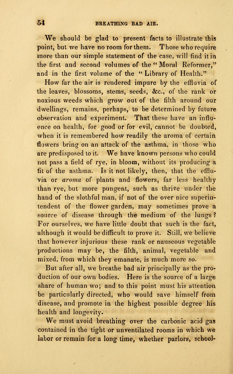 We should be glad to present facts to illustrate this point, but we have no room for them. Those who require more than our simple statement of the case, will find it in the first and second volumes of the  Moral Reformer, and in the first volume of the *' Library of Health. How far the air is rendered impure by the effluvia of the leaves, blossoms, stems, seeds, &c., of the rank or noxious weeds which grow out of the filth around our dwellings, remains, perhaps, to be determined by future observation and experiment. That these have an influ- ence on health, for good or for evil, cannot be doubted, when it is remembered how readily the aroma of certain flowers bring on an attack of the asthma, in those who are predisposed to it. We have known persons who could not pass a field of rye, in bloom, without its producing a fit of the asthma. Is it not likely, then, that the efflu- via or aroma of plants and flowers, far less healthy than rye, but more pungent, such as thrive under the hand of the slothful man, if not of the over nice superin- tendent of the flower garden, may sometimes prove a source of disease through the medium of the lungs? For ourselves, we have little doubt that such is the fact, although it would be difficult to prove it. Still, we believe that however injurious these rank or nauseous vegetable productions may be, the filth, animal, vegetable and mixed, from which they emanate, is much more so. But after all, we breathe bad air principally as the pro- duction of our own bodies. Here is the source of a large share of human wo; and to this point must his attention be particularly directed, who would save himself from disease, and promote in the highest possible degree his health and longevity. We must avoid breathing over the carbonic acid gas contained in the tight or unventilated rooms in which we labor or remain for a long time, whether parlors, school-