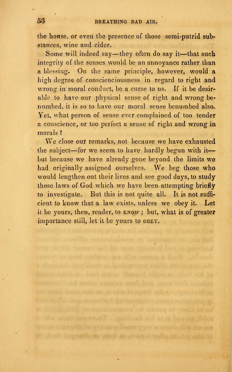 the honse, or even the presence of those semi-putrid sub- stances, wine and cider. Some will indeed say—they often do say it—that such integrity of the senses would be an annoyance rather than a blessing. On the same principle, however, would a high degree of conscienciousness in regard to right and wrong in moral conduct, be a curse to us. If it be desir- able to have our physical sense of right and wrong be- numbed, it is so to have our moral sense benumbed also. Yet, what person of sense ever complained of too tender a conscience, or too perfect a sense of right and wrong in morals ? We close our remarks, not because we have exhausted the subject—for we seem to have hardly begun with it— but because we have already gone beyond the limits we had originally assigned ourselves. We beg those who would lengthen out their lives and see good days, to study those laws of God which we have been attempting briefly to investigate. But this is not quite all. It is not suffi- cient to know that a law exists, unless we obey it. Let it be yours, then, reader, to know; but, what is of greater importance still, let it be yours to obey.