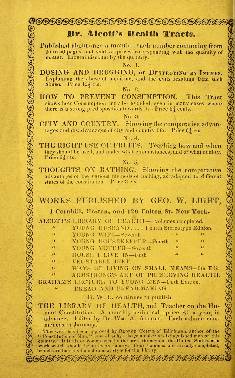 ^ Br. Aflcotl'^ Health Tracts. ^ ^ Piiblishefl nl)OUtoncfi a inontli—oach nmnber containinsf from £~^ ]t) It) 50 pjigf'x. Jiii.l sold .It pripis <<>rri spondiiig wah Uic quantity of )f^ mdller. Liberal discount by llie qu;intity. g DOSING AND DRUGG[NG, or Destroying bt Inches. rx\ Explainnig the jihuse ol medicine, and the evils resulting from such p^ abuse. Price l^2k els. ® No. 2. ® HOW TO PREVENT CONSUMPTION. This Tract ^ sliows how Cdusumpiinii m;iv !)•• avoldrd, even in mnny cases vv^here ^J there is a strong predisposition lowiirds it. Price G^ cents. No. 3. CITY AND COUNTRY. Showing the comparative advan- tages and disadvantp.ges of cily and country life. Price C^ cts. No. 4. 15 THE RIGHT USE OF FRUITS. Teaching how and when ^> they should be used, and under what circumstances, and of what quality. OA Price Gl cts. ^ THOUGHTS ON BATHING. Showing the comparative ^ a.lvaiita<jes of the various methods of bathing, as adapted to different ^ stales of the conslitulion Price ii els. ® ® WORKS PUBLISHED BY GEO. W. LIGHT, r^^ 1 Cornhil!, ffo^tou, and 126 Fulton St. New York, ® ALCUTT'rf LIBRARY OF IlKALTH—4 volumes completed. ®  YOUiNG HirSBA.\i> .... Founh Stereotype Edition. ^  YOUNG WIFE—Sevomh ^  YOUNG HOUSEKKEFER—Fourth   W « YOUNG AIOTHF.R—.Seventh ^^ « h'OUSF. I LSVE IN—Fifth VHGETAIII.E DlKi: WAYS OF LIVING ON S31ALL MEANS—6ih Edit. « ARMSTRONG'S ART OF PRKSERVING HEALTH. GRAHAM'S LKCTUHE TO YOUNG MEN—Fifth Edition. BREAD AND 1U<EAD-MAKLNG. ® ^ G. W. L. continues to publish C|^ THE LIBRARY OF IH^ALTH, nnd Teacher on the Hn- ® © man' Coiistitutinri. A nmutlily periodical—price $1 a year, in @ ® advance, hdiled by Dr. VVni. A. Alcott. Each volume com- ® ^ niences in .lanuary. (f) ^j Tliis wcrk Ikis hccMi jippiovpil by Ceorqe CoMnE of Edinhririrh, author of the ^n r^ *'Constitution of .Man, iu well -is by m hiiifi! nnnib m-of {H-^tinsrnished miui of tliis ^N p4^ coiuitry. It i>- !il-ii if coiiim! ii!i(!(l by tlu: incss tiirou^'liout lh<! LInitoct States, as a )|^ ^J work wliifb shnnlil he in cvfiy iiuniiy. F<>iir volumes are already completed, V^ rS\ wliicli iire foi sail, bdinui in iif at style ii(>r )lie Irbrary. ^