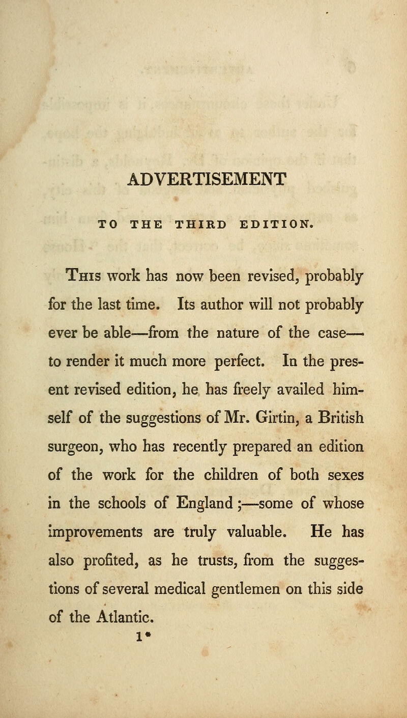 ADVERTISEMENT TO THE THIRD EDITION. This work has now been revised, probably for the last time. Its author will not probably ever be able—from the nature of the case- to render it much more perfect. In the pres- ent revised edition, he has freely availed him- self of the suggestions of Mr. Girtin, a British surgeon, who has recently prepared an edition of the work for the children of both sexes in the schools of England;—some of whose improvements are truly valuable. He has also profited, as he trusts, from the sugges- tions of several medical gentlemen on this side of the Atlantic.