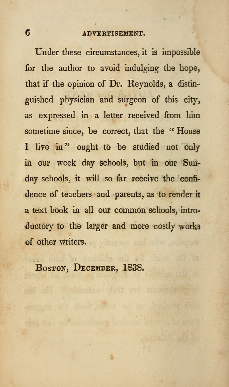 Under these circumstances, it is impossible for the author to avoid indulging the hope, that if the opinion of Dr. Reynolds, a distin- guished physician and surgeon of this city, as expressed in a letter received from him sometime since, be correct, that the  House I live in ought to be studied not only in our week day schools, but in our Sun- day schools, it will so far receive the confi- dence of teachers and parents, as to render it a text book in all our common schools, intro- ductory to the larger and more costly works of other writers. Boston, December, 1838.