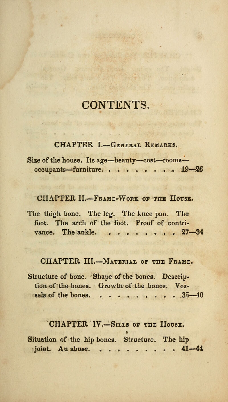CONTENTS. CHAPTER I.—General Remarks. Size of the house. Its age—beauty—cost—rooms— occupants—furniture 19—26 CHAPTER II.—Frame-Work or the House. The thigh bone. The leg. The knee pan. The foot. The arch of the foot. Proof of contri- vance. The ankle 27—34 CHAPTER III.-—Material or the Frame. Structure of bone. Shape of the bones. Descrip- tion of the bones. Growth of the bones. Ves- sels of the bones . . . . 35—40 CHAPTER IV.—Sills or the House. » Situation of the hipbones. Structure. The hip joint. An abuse. • 41—44
