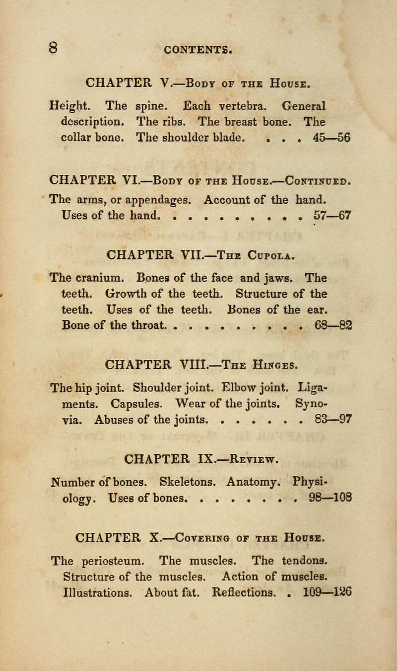 CHAPTER V.—Body of the House. Height. The spine. Each vertebra. General description. The ribs. The breast bone. The collar bone. The shoulder blade. . . . 45—56 CHAPTER VI.—Body of the House.—Continued. The arms, or appendages. Account of the hand. Uses of the hand 57—67 CHAPTER VII.—The Cupola. The cranium. Bones of the face and jaws. The teeth. Growth of the teeth. Structure of the teeth. Uses of the teeth. Bones of the ear. Bone of the throat 68—82 CHAPTER VIII.—The Hinges. The hip joint. Shoulder joint. Elbow joint. Liga- ments. Capsules. Wear of the joints. Syno- via. Abuses of the joints 83—97 CHAPTER IX.—Review. Number of bones. Skeletons. Anatomy. Physi- ology. Uses of bones 98—108 CHAPTER X.—Covering of the House. The periosteum. The muscles. The tendons. Structure of the muscles. Action of muscles. Illustrations. About fat. Reflections. . 109—126