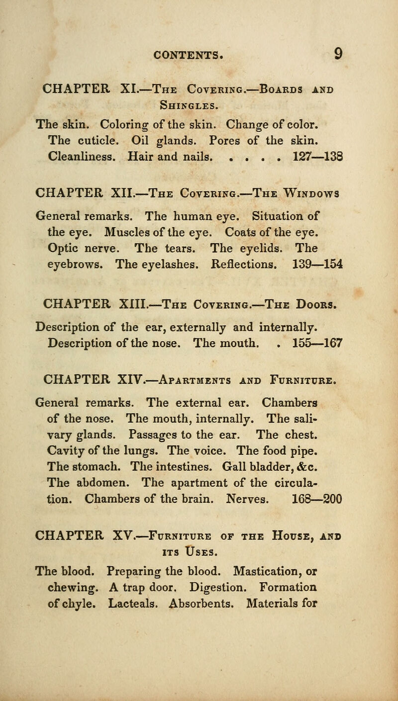 CHAPTER XL—The Covering.—Boards and Shingles. The skin. Coloring of the skin. Change of color. The cuticle. Oil glands. Pores of the skin. Cleanliness. Hair and nails 127—133 CHAPTER XII.—The Covering.—The Windows General remarks. The human eye. Situation of the eye. Muscles of the eye. Coats of the eye. Optic nerve. The tears. The eyelids. The eyebrows. The eyelashes. Reflections. 139—154 CHAPTER XIII.—The Covering.—The Doors. Description of the ear, externally and internally. Description of the nose. The mouth. . 155—167 CHAPTER XIV.—Apartments and Furniture. General remarks. The external ear. Chambers of the nose. The mouth, internally. The sali- vary glands. Passages to the ear. The chest. Cavity of the lungs. The voice. The food pipe. The stomach. The intestines. Gall bladder, &c. The abdomen. The apartment of the circula- tion. Chambers of the brain. Nerves. 168—200 CHAPTER XV.—Furniture of the House, and its Uses. The blood. Preparing the blood. Mastication, or chewing. A trap door. Digestion. Formation of chyle. Lacteals. Absorbents. Materials for