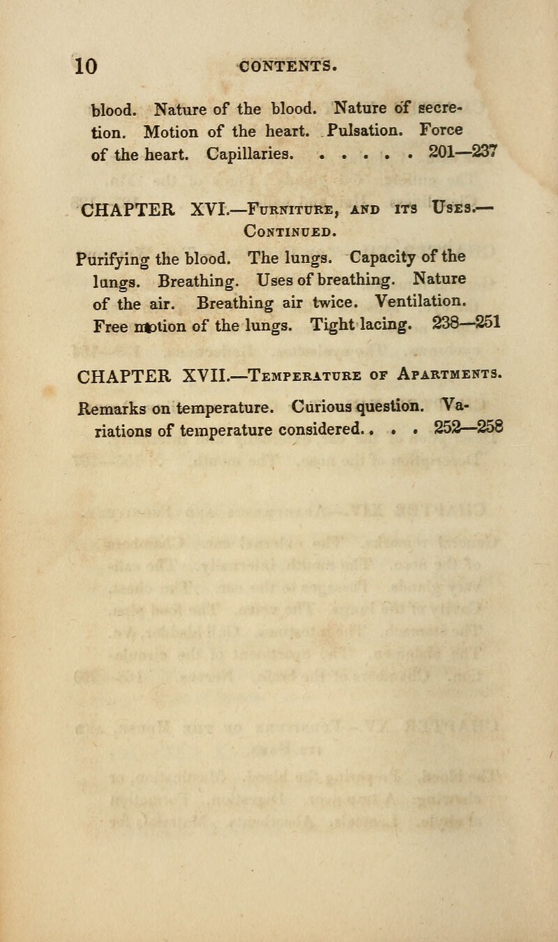 blood. Nature of the blood. Nature of secre- tion. Motion of the heart. Pulsation. Force of the heart. Capillaries 201—237 CHAPTER XVI.—Furniture, and its Uses.— Continued. Purifying the blood. The lungs. Capacity of the lungs. Breathing. Uses of breathing. Nature of the air. Breathing air twice. Ventilation. Free nation of the lungs. Tight lacing. 238—251 CHAPTER XVII.—Temperature of Apartments. Remarks on temperature. Curious question. Va- riations of temperature considered., . . 252—258