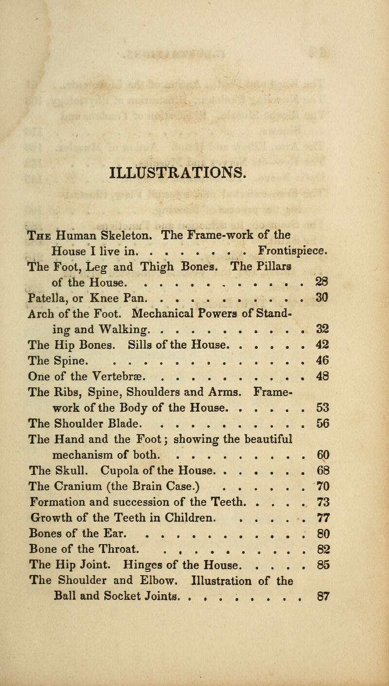 ILLUSTRATIONS. The Human Skeleton. The Frame-work of the House I live in Frontispiece. The Foot, Leg and Thigh Bones. The Pillars of the House 28 Patella, or Knee Pan 30 Arch of the Foot. Mechanical Powers of Stand- ing and Walking 32 The Hip Bones. Sills of the House 42 The Spine 46 One of the Vertebrse 48 The Ribs, Spine, Shoulders and Arms. Frame- work of the Body of the House. ..... 53 The Shoulder Blade 56 The Hand and the Foot; showing the beautiful mechanism of both. . 60 The Skull. Cupola of the House 68 The Cranium (the Brain Case.) 70 Formation and succession of the Teeth 73 Growth of the Teeth in Children .77 Bones of the Ear 80 Bone of the Throat. . , 82 The Hip Joint. Hinges of the House 85 The Shoulder and Elbow. Illustration of the Ball and Socket Joints 87