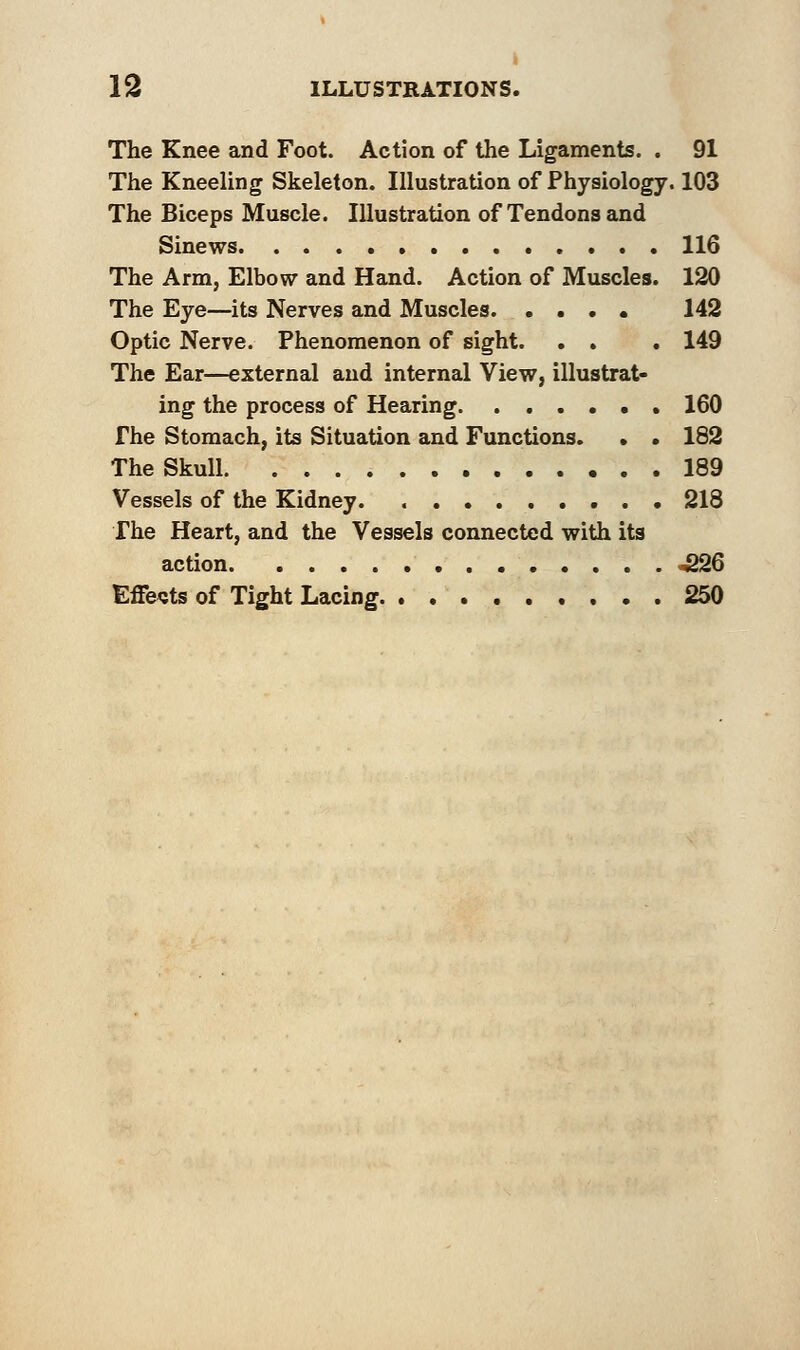 The Knee and Foot. Action of the Ligaments. . 91 The Kneeling Skeleton. Illustration of Physiology. 103 The Biceps Muscle. Illustration of Tendons and Sinews . 116 The Arm, Elbow and Hand. Action of Muscles. 120 The Eye—its Nerves and Muscles 142 Optic Nerve. Phenomenon of sight. . . . 149 The Ear—external and internal View, illustrat- ing the process of Hearing . 160 The Stomach, its Situation and Functions. • • 182 The Skull 189 Vessels of the Kidney. 218 The Heart, and the Vessels connected with its action 226 Effects of Tight Lacing 250