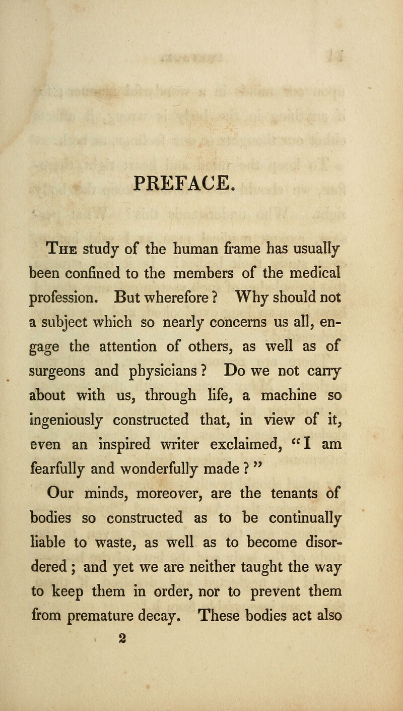 PREFACE. The study of the human frame has usually been confined to the members of the medical profession. But wherefore ? Why should not a subject which so nearly concerns us all, en- gage the attention of others, as well as of surgeons and physicians ? Do we not carry about with us, through life, a machine so ingeniously constructed that, in view of it, even an inspired writer exclaimed, I am fearfully and wonderfully made ?  Our minds, moreover, are the tenants of bodies so constructed as to be continually liable to waste, as well as to become disor- dered ; and yet we are neither taught the way to keep them in order, nor to prevent them from premature decay. These bodies act also 2