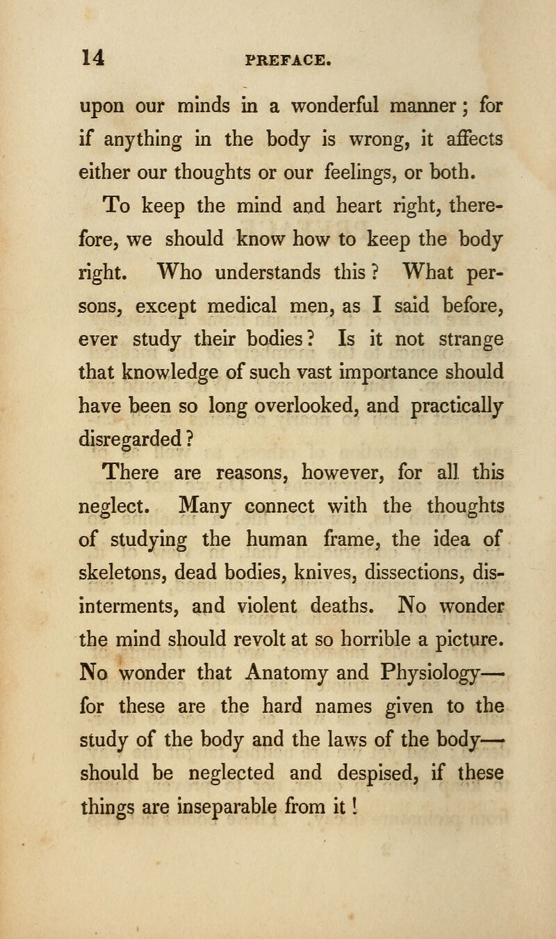 upon our minds in a wonderful manner; for if anything in the body is wrong, it affects either our thoughts or our feelings, or both. To keep the mind and heart right, there- fore, we should know how to keep the body right. Who understands this ? What per- sons, except medical men, as I said before, ever study their bodies? Is it not strange that knowledge of such vast importance should have been so long overlooked, and practically disregarded ? There are reasons, however, for all this neglect. Many connect with the thoughts of studying the human frame, the idea of skeletons, dead bodies, knives, dissections, dis- interments, and violent deaths. No wonder the mind should revolt at so horrible a picture. No wonder that Anatomy and Physiology— for these are the hard names given to the study of the body and the laws of the body—• should be neglected and despised, if these things are inseparable from it I