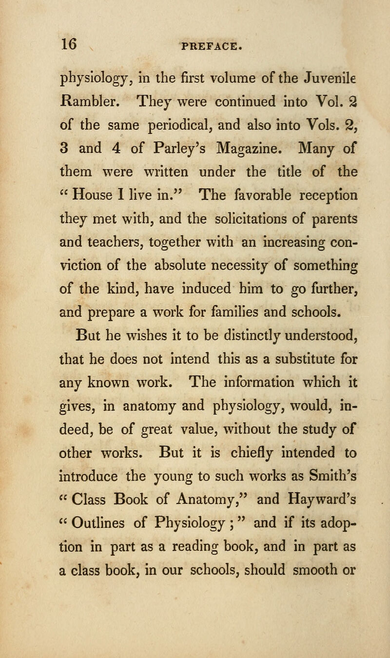physiology, in the first volume of the Juvenile Rambler. They were continued into Vol. 2 of the same periodical, and also into Vols. 2, 3 and 4 of Parley's Magazine. Many of them were written under the title of the  House I live in. The favorable reception they met with, and the solicitations of parents and teachers, together with an increasing con- viction of the absolute necessity of something of the kind, have induced him to go further, and prepare a work for families and schools. But he wishes it to be distinctly understood, that he does not intend this as a substitute for any known work. The information which it gives, in anatomy and physiology, would, in- deed, be of great value, without the study of other works. But it is chiefly intended to introduce the young to such works as Smith's  Class Book of Anatomy, and Hayward's  Outlines of Physiology ;  and if its adop- tion in part as a reading book, and in part as a class book, in our schools, should smooth or