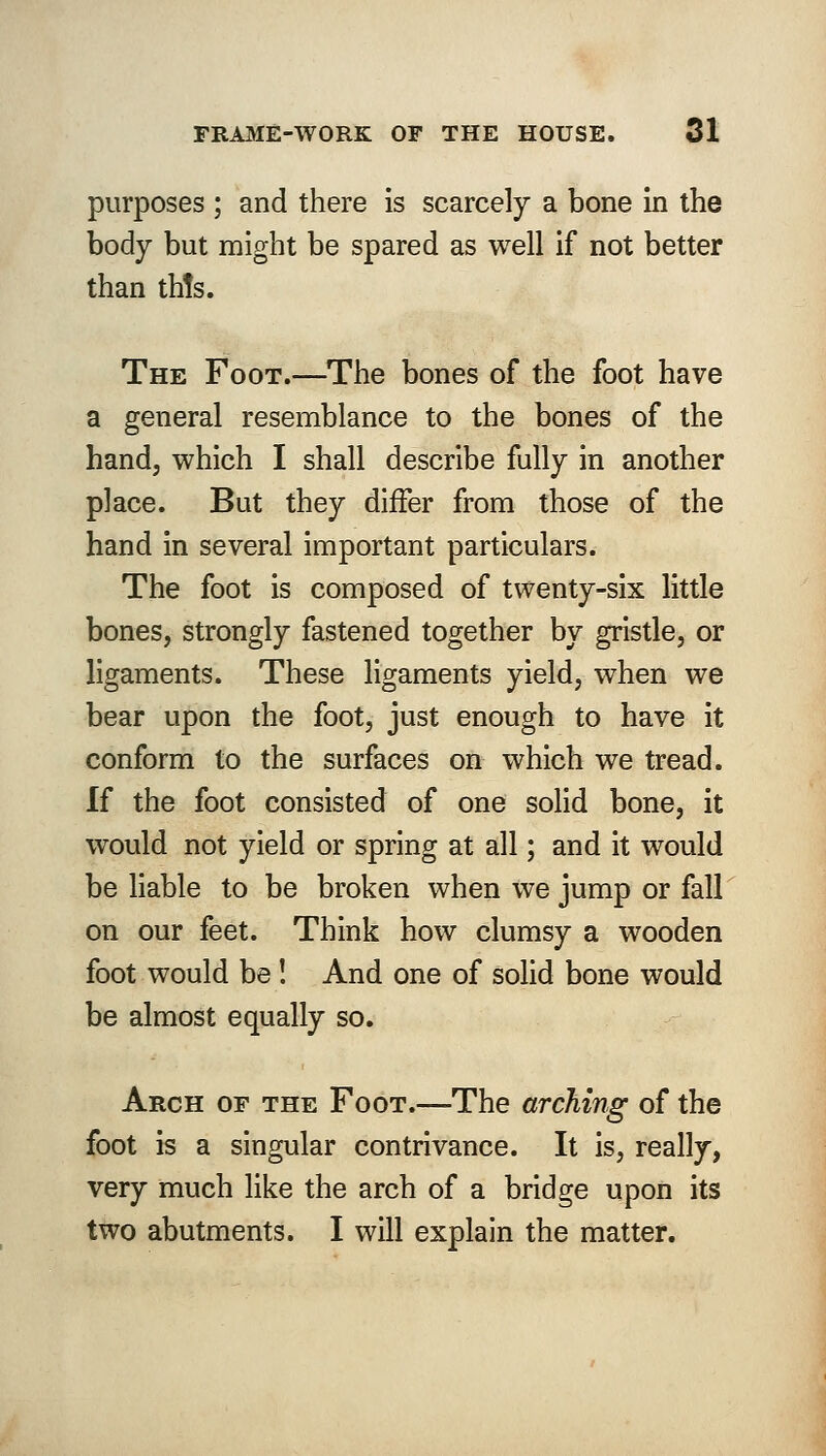 purposes ; and there is scarcely a bone in the body but might be spared as well if not better than th!s. The Foot.—The bones of the foot have a general resemblance to the bones of the hand, which I shall describe fully in another place. But they differ from those of the hand in several important particulars. The foot is composed of twenty-six little bones, strongly fastened together by gristle, or ligaments. These ligaments yield, when we bear upon the foot, just enough to have it conform to the surfaces on which we tread. If the foot consisted of one solid bone, it would not yield or spring at all; and it would be liable to be broken when we jump or fall on our feet. Think how clumsy a wooden foot would be! And one of solid bone would be almost equally so. Arch of the Foot.—The arching of the foot is a singular contrivance. It is, really, very much like the arch of a bridge upon its two abutments. I will explain the matter.