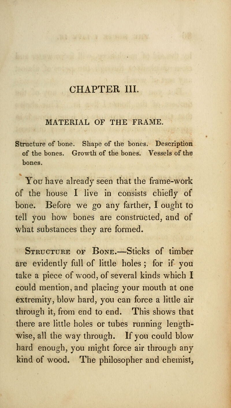 CHAPTER III. MATERIAL OF THE FRAME. Structure of bone. Shape of the bones. Description of the bones. Growth of the bones. Vessels of the bones. You have already seen that the frame-work of the house I live in consists chiefly of bone. Before we go any farther, I ought to tell you how bones are constructed, and of what substances they are formed. Structure of Bone.—Sticks of timber are evidently full of little holes ; for if you take a piece of wood, of several kinds which I could mention, and placing your mouth at one extremity, blow hard, you can force a little air through it, from end to end. This shows that there are little holes or tubes running length- wise, all the way through. If you could blow hard enough, you might force air through any kind of wood. The philosopher and chemist,