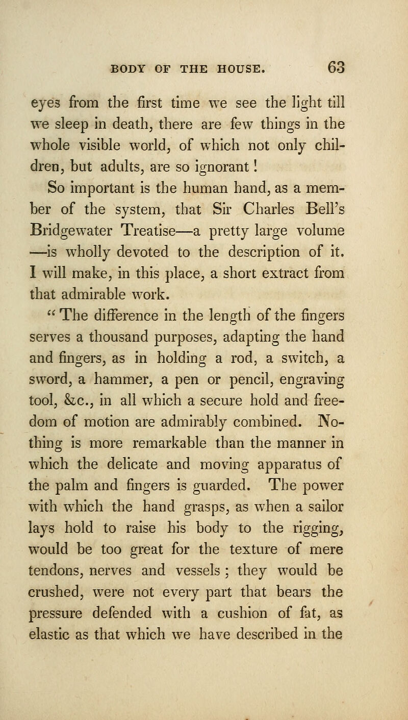 eyes from the first time we see the light till we sleep in death, there are few things in the whole visible world, of which not only chil- dren, but adults, are so ignorant! So important is the human hand, as a mem- ber of the system, that Sir Charles Bell's Bridgewater Treatise—a pretty large volume —is wholly devoted to the description of it. I will make, in this place, a short extract from that admirable work. The difference in the length of the fingers serves a thousand purposes, adapting the hand and fingers, as in holding a rod, a switch, a sword, a hammer, a pen or pencil, engraving tool, &c, in all which a secure hold and free- dom of motion are admirably combined. No- thing is more remarkable than the manner in which the delicate and moving apparatus of the palm and fingers is guarded. The power with which the hand grasps, as when a sailor lays hold to raise his body to the rigging, would be too great for the texture of mere tendons, nerves and vessels ; they would be crushed, were not every part that bears the pressure defended with a cushion of fat, as elastic as that which we have described in the