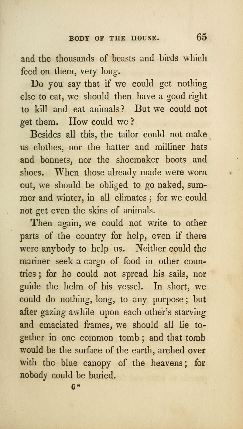 and the thousands of beasts and birds which feed on them, very long. Do you say that if we could get nothing else to eat, we should then have a good right to kill and eat animals ? But we could not get them. How could we ? Besides all this, the tailor could not make us clothes, nor the hatter and milliner hats and bonnets, nor the shoemaker boots and shoes. When those already made were worn out, we should be obliged to go naked, sum- mer and winter, in all climates ; for we could not get even the skins of animals. Then again, we could not write to other parts of the country for help, even if there were anybody to help us. Neither could the mariner seek a cargo of food in other coun- tries ; for he could not spread his sails, nor guide the helm of his vessel. In short, we could do nothing, long, to any purpose; but after gazing awhile upon each other's starving and emaciated frames, we should all lie to- gether in one common tomb ; and that tomb would be the surface of the earth, arched over with the blue canopy of the heavens; for nobody could be buried.
