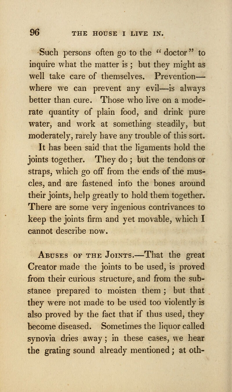 Such persons often go to the  doctor to inquire what the matter is ; but they might as well take care of themselves. Prevention— where we can prevent any evil—is always better than cure. Those who live on a mode- rate quantity of plain food, and drink pure water, and work at something steadily, but moderately, rarely have any trouble of this sort. It has been said that the ligaments hold the joints together. They do ; but the tendons or straps, which go off from the ends of the mus- cles, and are fastened into the bones around their joints, help greatly to hold them together. There are some very ingenious contrivances to keep the joints firm and yet movable, which I cannot describe now. Abuses of the Joints.—That the great Creator made the joints to be used, is proved from their curious structure, and from the sub- stance prepared to moisten them ; but that they were not made to be used too violently is also proved by the fact that if thus used, they become diseased. Sometimes the liquor called synovia dries away; in these cases, we hear the grating sound already mentioned; at oth-