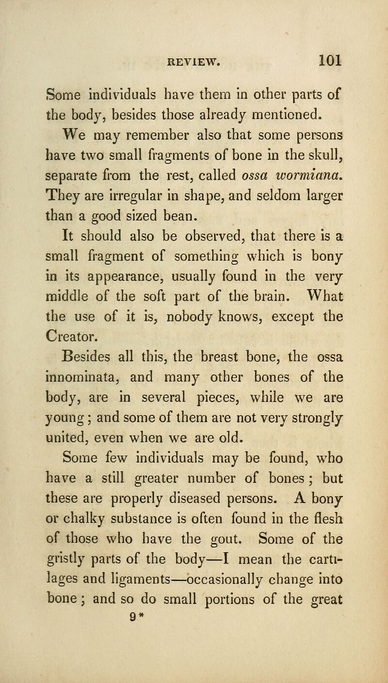Some individuals have them in other parts of the body, besides those already mentioned. We may remember also that some persons have two small fragments of bone in the skull, separate from the rest, called ossa wormiana. They are irregular in shape, and seldom larger than a good sized bean. It should also be observed, that there is a small fragment of something which is bony in its appearance, usually found in the very middle of the soft part of the brain. What the use of it is, nobody knows, except the Creator. Besides all this, the breast bone, the ossa innominata, and many other bones of the body, are in several pieces, while we are young; and some of them are not very strongly united, even when we are old. Some few individuals may be found, who have a still greater number of bones ; but these are properly diseased persons. A bony or chalky substance is often found in the flesh of those who have the gout. Some of the gristly parts of the body—I mean the carti- lages and ligaments—occasionally change into bone; and so do small portions of the great 9*