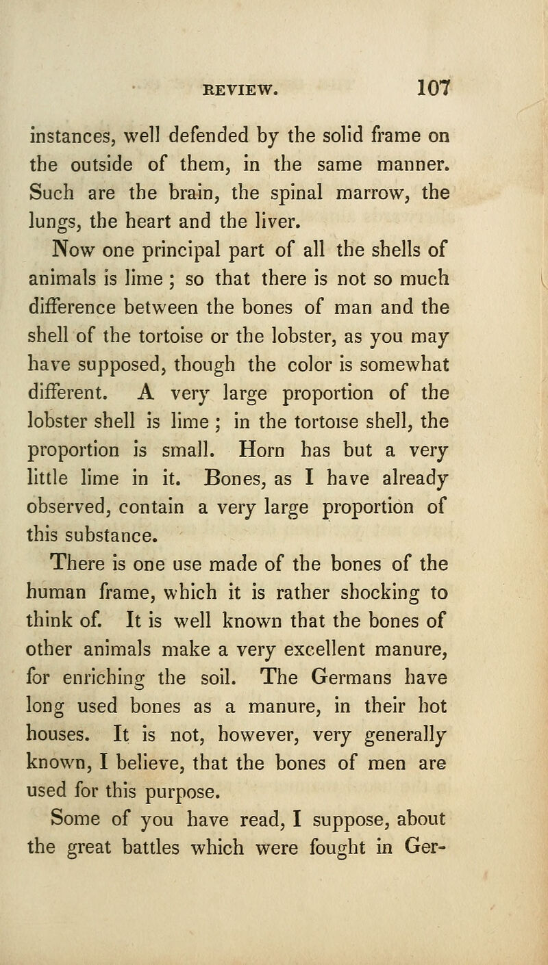 instances, well defended by the solid frame on the outside of them, in the same manner. Such are the brain, the spinal marrow, the lungs, the heart and the liver. Now one principal part of all the shells of animals is lime ; so that there is not so much difference between the bones of man and the shell of the tortoise or the lobster, as you may have supposed, though the color is somewhat different. A very large proportion of the lobster shell is lime ; in the tortoise shell, the proportion is small. Horn has but a very little lime in it. Bones, as I have already observed, contain a very large proportion of this substance. There is one use made of the bones of the human frame, which it is rather shocking to think of. It is well known that the bones of other animals make a very excellent manure, for enriching the soil. The Germans have long used bones as a manure, in their hot houses. It is not, however, very generally known, I believe, that the bones of men are used for this purpose. Some of you have read, I suppose, about the great battles which were fought in Ger-