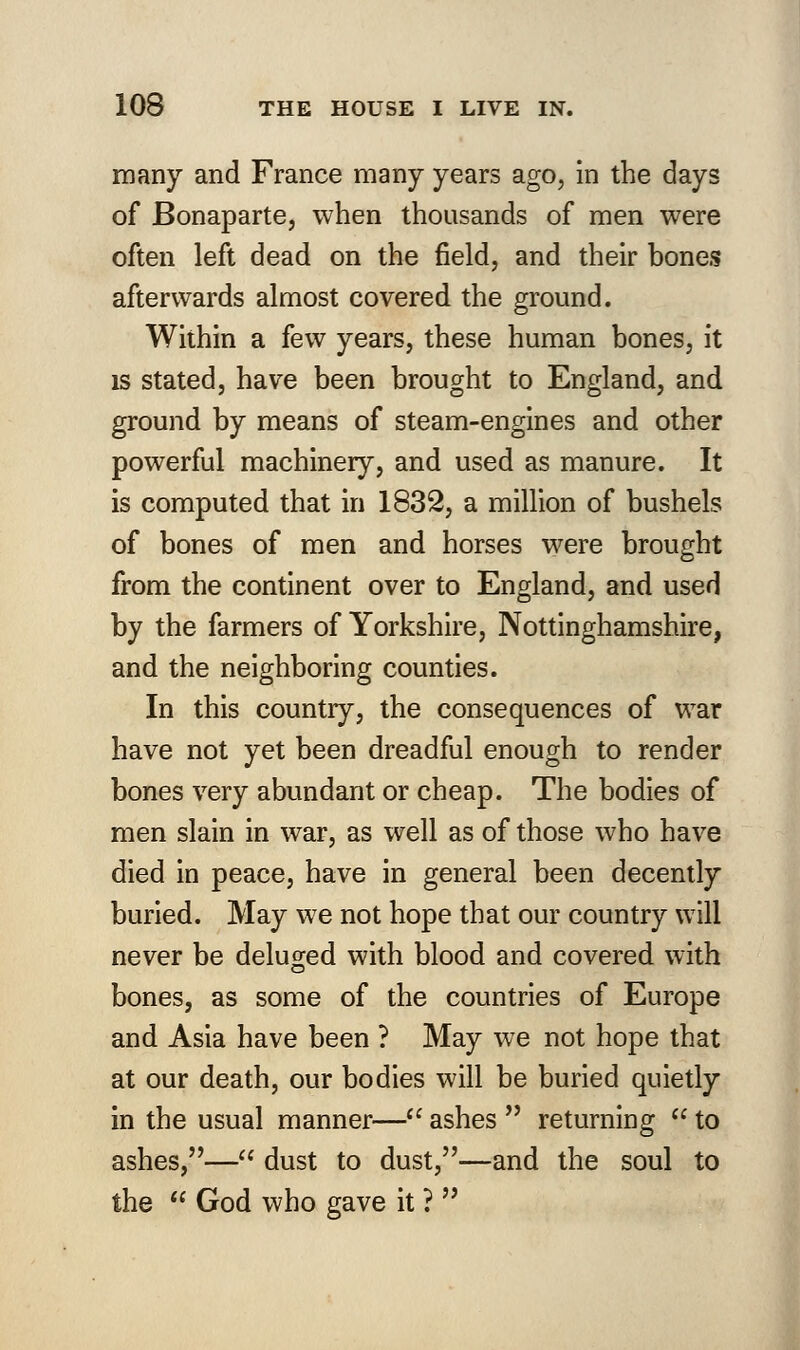 many and France many years ago, in the days of Bonaparte, when thousands of men were often left dead on the field, and their bones afterwards almost covered the ground. Within a few years, these human bones, it is stated, have been brought to England, and ground by means of steam-engines and other powerful machinery, and used as manure. It is computed that in 1832, a million of bushels of bones of men and horses were brought from the continent over to England, and used by the farmers of Yorkshire, Nottinghamshire, and the neighboring counties. In this country, the consequences of war have not yet been dreadful enough to render bones very abundant or cheap. The bodies of men slain in war, as well as of those who have died in peace, have in general been decently buried. May we not hope that our country will never be deluged with blood and covered with bones, as some of the countries of Europe and Asia have been ? May we not hope that at our death, our bodies will be buried quietly in the usual manner— ashes  returning  to ashes,— dust to dust,—and the soul to the  God who gave it ? 