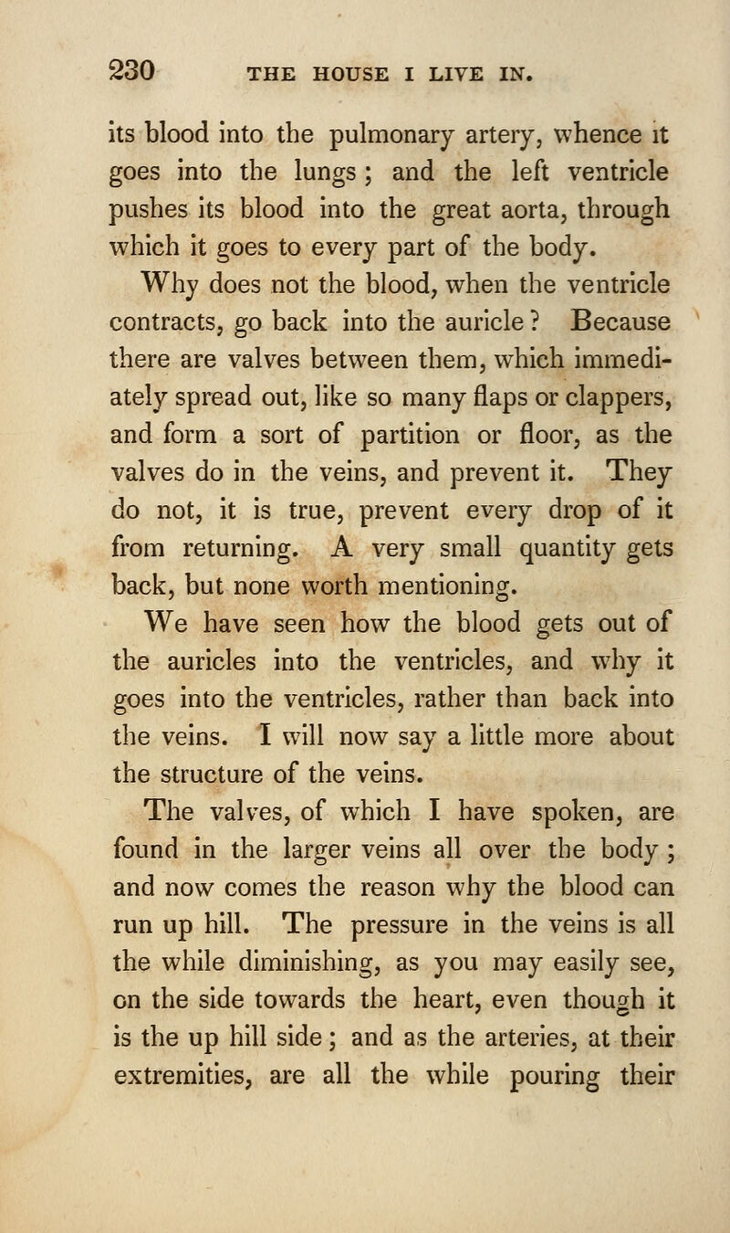 its blood into the pulmonary artery, whence it goes into the lungs; and the left ventricle pushes its blood into the great aorta, through which it goes to every part of the body. Why does not the blood, when the ventricle contracts, go back into the auricle ? Because there are valves between them, which immedi- ately spread out, like so many flaps or clappers, and form a sort of partition or floor, as the valves do in the veins, and prevent it. They do not, it is true, prevent every drop of it from returning. A very small quantity gets back, but none worth mentioning. We have seen how the blood gets out of the auricles into the ventricles, and why it goes into the ventricles, rather than back into the veins. I will now say a little more about the structure of the veins. The valves, of which I have spoken, are found in the larger veins all over the body ; and now comes the reason why the blood can run up hill. The pressure in the veins is all the while diminishing, as you may easily see, on the side towards the heart, even though it is the up hill side; and as the arteries, at their extremities, are all the while pouring their