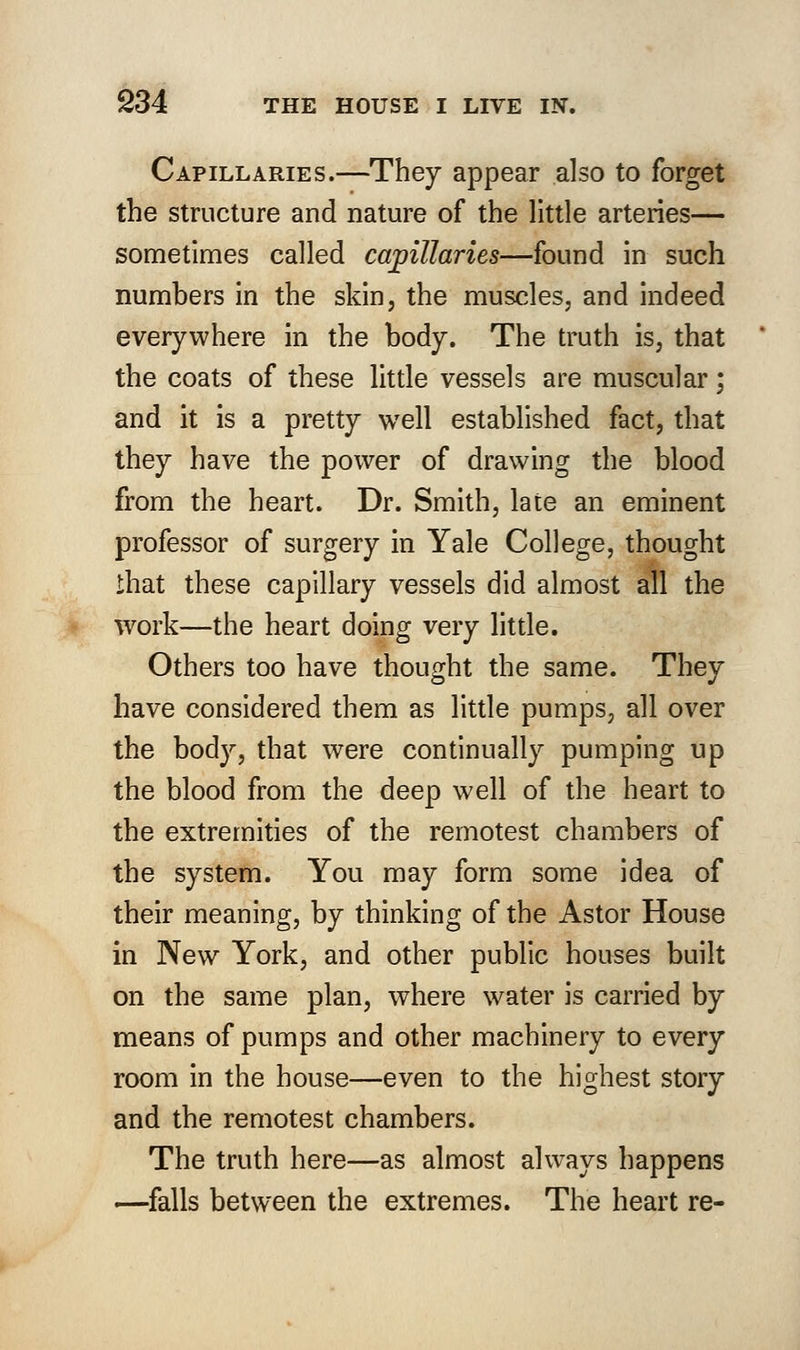 Capillaries.—They appear also to forget the structure and nature of the little arteries— sometimes called capillaries—found in such numbers in the skin, the muscles, and indeed everywhere in the body. The truth is, that the coats of these little vessels are muscular; and it is a pretty well established fact, that they have the power of drawing the blood from the heart. Dr. Smith, late an eminent professor of surgery in Yale College, thought that these capillary vessels did almost all the work—the heart doing very little. Others too have thought the same. They have considered them as little pumps, all over the body, that were continually pumping up the blood from the deep well of the heart to the extremities of the remotest chambers of the system. You may form some idea of their meaning, by thinking of the Astor House in New York, and other public houses built on the same plan, where water is carried by means of pumps and other machinery to every room in the house—even to the highest story and the remotest chambers. The truth here—as almost always happens —falls between the extremes. The heart re-